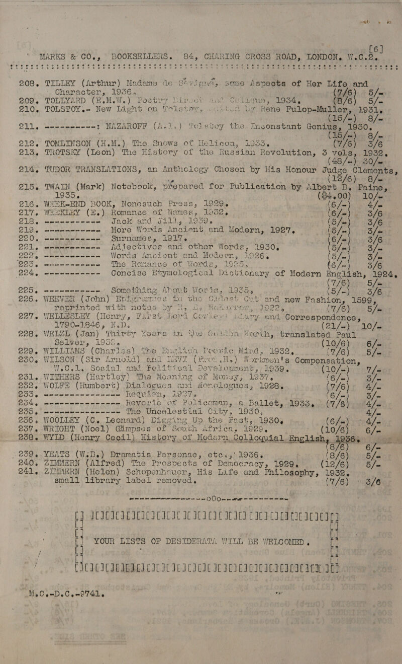 el » oe | [6]  MARKS &amp; CO., BOOKSELLERS. 84, iach ake CROSS i ei TOMA W.C.2. 208. TILLEY (Arthur) Madame de S*vigue, some Aspects of Her Life and Character, 1936, (246) &lt; 5 Ju 209, TOLLYARD (E.M.W.) Poetry Diroct and Chligue, 1934; (8/6) S/m 210, TOLSTOY.- New Light on Vols ae Pel Here oi Rene eee ae ' b/w S/~ Og cece itinge ie = ate : NAZAROFF (A.1,.) Yoletoy the. Inconstant Genius, 1930. LS /m:) Bai 212. TOMLINSON (H.M.) The Snows of Helicon, 1933, (7/6) 3/6 213, TROTSKY (Leon) The History of the Russian Revolution, 3 rate, saa 214, TUDOR TRANSLATIONS, an Anthclogy Chosen by His Honour Judge Clements,  (1246) Bee 215, TWAIN (Mark) | Notebook, prepared for Publication by Albert B. ie 1935. ($4.00) 10/. 216. WEEK-END BOOK, Nonesuch Press, 1929. (6/~) Ly ge 217. WHEKLEY (E,) Romance of Names. Loge, pte 3/6 BIB 6 em aoe Jack and Ji11.,'.1959. | (5 fas) 3/6 DD 6 eet ee meee mee More Words Ancient and Modern, 1927, (5 Jee} 3 / a CEO 9 meet met me me Surnames, i917. a 3/6 QOL yeep enmmite orem em Adjectives and other Words, 1930, Bled 3/e O08, umeteamenean Words Ancient and Modern, 1926, a Sf he B25 mun n en en enn The Romance of Worde, 1925, (6/-). 3/6 Rok — meme Concise Etymological “Di culonary of Modern ce) ite : | | 1/6) v0 5 Jee C25 4g meee eee - Something. Ahovt, Wordea,, Lodo, Bes 3/6 226.. WEEVER (John) Epigrampes tn bhe (ideat Cut and new Fashion, 1599, reprinted with notod doy 2, eee Pic I JOPE, (7/6) 5 /« 227. WELLESLEY (Henry, Tirst Jord Cowley) Usary and “Correspondence, 17901846, N.D. (eT fo 10 /as 228. WELZL. (Jan) Thirty Yoars im the Gotdon North, translated Paul Selver, 1955. (10/6) 6/- 229. WILLIAMS (Chariss) The Eneliagn Poeovie Mind, 1932 ls ede ns a 230. WILSON’ (Sir Arnotd) and rere “(ee08 He) ule Ss) “Compensation, WeCole Social and Political Deved opment ,/) 1959.. CLO sm) 7 [= 231. WITHERS (Hartley) The Meaning oF Monsy , th (6/m) ye 252, WOLFE (Humbert) Dialogues and iionologues, 1928. (7/6 Ah COS eee rm we te te ae at te Requiem, 927.6 (6 /m 5/ CS get cat ee wee ts ee Reverie of Police ane a, Ballet, 9554 (7/6 4 | ZOD mem mee met ae The Uncelestiai City, 1930, | iy ji 256 5 WOOLLEY (C. Leonard) Diggins Up.bhe Fast «39508 (6/-) 4/. 257. WRIGHT (Noel) Gimpses of South Africa, 1929, (10/6) 6/- 258. WYLD (Henry Cecil) History,of Modorn, Colloguial, Englishy, see aa 6 /= 239.4 oe pie (WeBe) Promatis POREgnG? eyeuat RoPGs (8/6) 5 ja $d OD Bad tee Mente pret nseee pcre pies Blt nin mm OOO em arr yes eet we we te oes OS ee bd thence Peni ASmle ; YOUR LISTS OF DESIDERATA WILL BE WELCOMED, : [ [ [ it [ iy iv ~ = 2 J 7 CICICICIEICICICICICICICICICICICICICILICILIC ACL Mec oe DeC en 0741. | toe