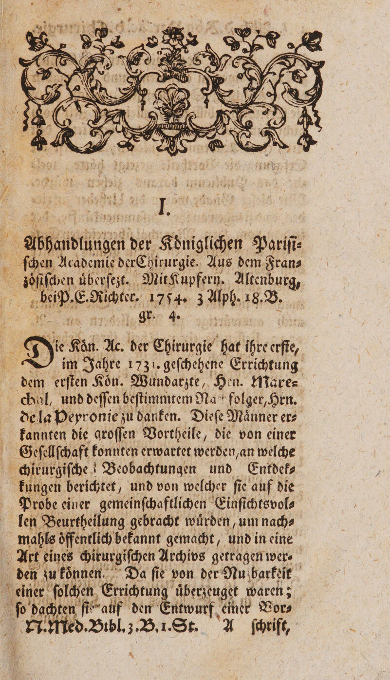 „ I k 1 4. 0 die Kön A. der Chirurgie hat ihteerße, in Jahre 1731. geſchehene Errichtung dem erſten Koͤn. Wundarzte, Hen. Mare⸗ chul, und deffen beſtimmtem Na * folger, Hrn. de la Peyronie zu danken. Dieſe Maͤnner er⸗ kannten die groſſen Vortheile, die von einer Geſellſchaft konnten erwartet werden an welche chirurgiſche Beobachtungen und Entdek⸗ kungen berichtet „und von welcher fie auf die Probe einer gemeinſchaftlichen Einſichtsvol⸗ len Beurtheilung gebracht wuͤrden, um nach⸗ . öffentlich befannt gemacht, undineine Art eines chirurgiſchen Archivs getragen wer⸗ den zu koͤnnen. Da fie von der Nu barkeit einer San Errichtung überjeuget waren; AR dar ten ſte auf den en einer Vor⸗ N ed. Bibl. . B. 1. St. A ſchriff, |