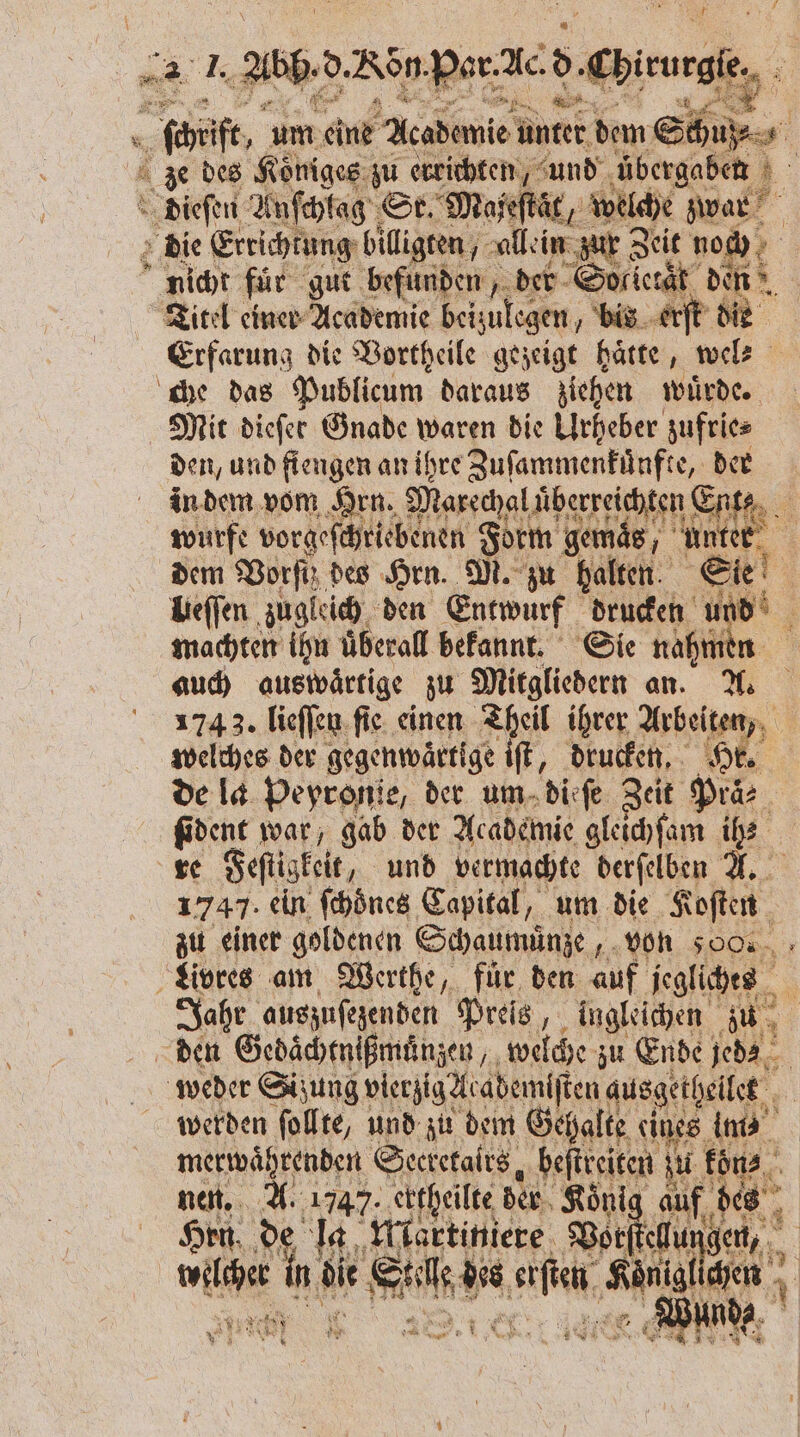 : 8 „al. abb d. Non. Poren 5 ‚Chirurgie, 4 cht, 155 eine Akademie unter dem Schuß ze des Koͤniges zu errichten, und übergaben dieſen Anſchlag Sr. Majeſtaͤt, welche war die Errichtung billigten, allein zur Zeit n o: nicht für gut befunden der Sol ietaͤr denn Titel einer Academie beizulegen, bis erſt die Erfarung die Vortheile gezeigt haͤtte, wel⸗ che das Publicum daraus ziehen würde Mit diefer Gnade waren die Urheber zufrie⸗ den, und fiengen an ihre Zuſammenkünfte, der in dem vom Hrn. Marechal uͤberreichten! Ent⸗ wurfe vorgeſchriebenen Form gemaͤs, unter N dem Vorſth des Hrn. M. zu halten Sie Ueſſen zugleich den Entwurf drucken 99 0 1 machten ihn überall bekannt. Sie nahmen auch auswärtige zu Mitgliedern an. A. 174 3. lieſſen fie. einen Theil ihrer Arbeiten, welches der gegenwaͤrtige iſt, drucken. Hr. de la Peyronie, der um dieſe Zeit Praͤ⸗ ſident war, gab der Academie gleichſam ih? re Feſtigkeit, und vermachte derſelben A. 1747. ein ſchöͤnes Capital, um die Koſten zu einer goldenen Schaumünze, von 500 Livres am Werthe, für den auf jegliches a Jahr auszuſezenden Preis, ingleichen zu den Gedaͤchtnißmuͤnzen, welche zu Ende jede weder Sizung vierzig 2e abemlſten ausgethellet werden ſollte, und zu dem Gehalte eines im merwaͤhrenden Secretalrs, beſtreiten zu koͤn⸗ nen. A. 1747. ektheilte der Koni auf des .