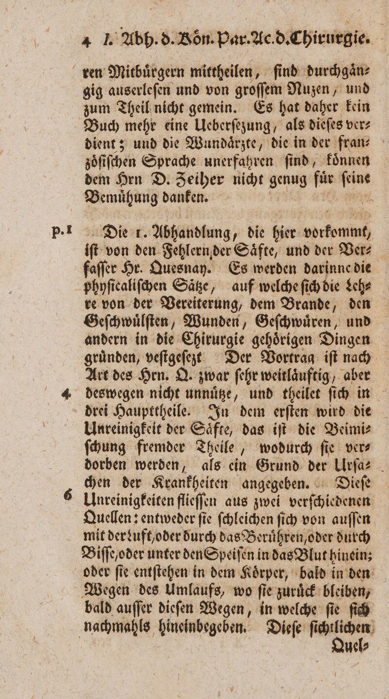 p. l gig auserleſen und von groſſem Nuzen, und zum Theil nicht gemein. Es hat daher kein zöfifchen Sprache unerfahren find, koͤnnen dem Hrn D. Zeiher nicht genug fü wenn eh danfen. Die t. Abhandlung die hier: e if von den Fehlern der Säfte, und der Ver⸗ faſſer Hr. Quesnay. Es werden darinne die phyſicaliſchen Satze, auf welche ſich die Leh⸗ re von der Vereiterung, dem Brande, den Geſchwuͤlſten, Wunden, Geſchwuͤren, und andern in die Chirurgie gehoͤrigen Dingen gruͤnden, IB Der Vortrag iſt nach Art des Hrn. Q. zwar ſehr weitlaͤuftig, aber deswegen nicht unnütze „und theilet ſich in Unreinigkeit der Saͤfte, das iſt die Beimi⸗ dorben werden, als ein Grund der Ulrſa⸗ chen der Krankheiten angegeben. Dieſe Unreinigkeiten flieſſen aus zwei verschiedenen Quellen: entweder fie ſchleichen ſich von auſſen Biſſe /oder unter den Speiſen in das Blut hinein; bald auſſer dieſen Wegen, in welche ſie ſich Quel⸗