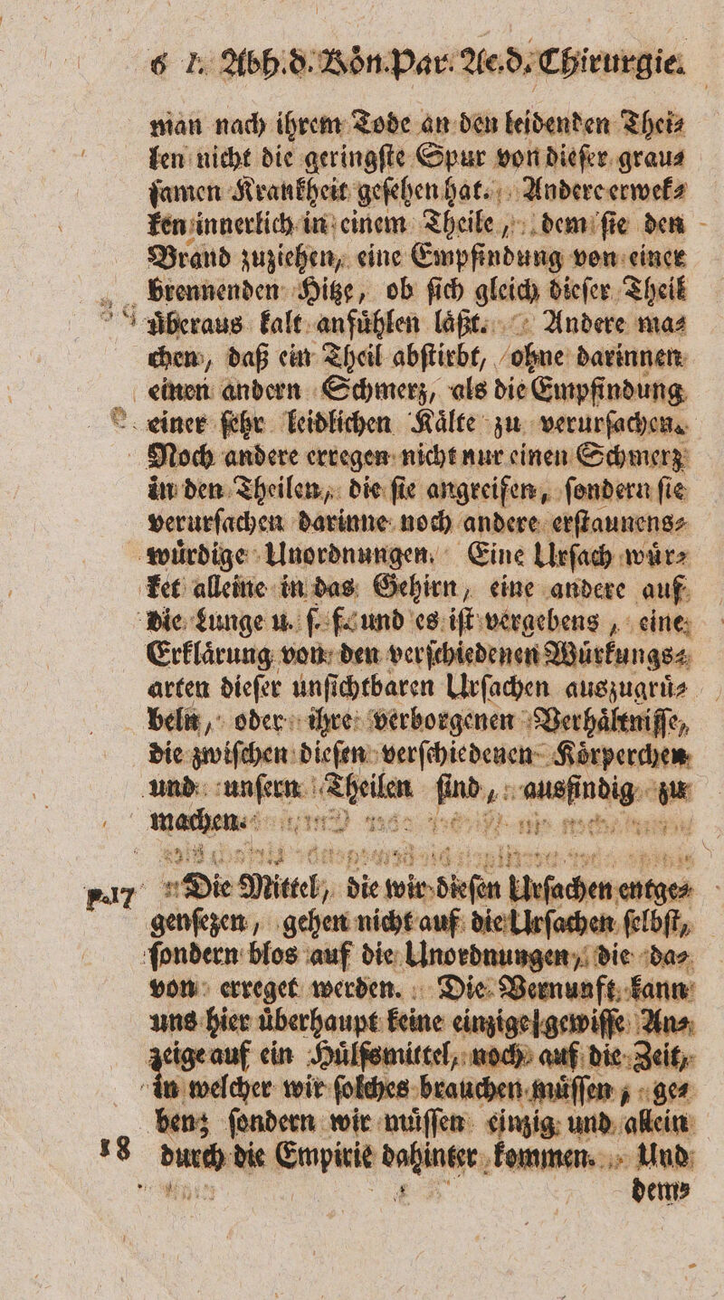 man nach ihrem Tode an den leidenden Thei⸗ len nicht die geringſte Spur von dieſer grau⸗ ſamen Krankheit geſehen hat. Andere erwek⸗ ken innerlich in einem Theile, dem ſie den Brand zuziehen, eine Empfindung von einer brennenden Hitze, ob ſich gleich dieſer Theil uberaus kalt anfuͤhlen laͤft. Andere mas chen, daß ein Theil abſtirbt, ohne darinnen einen andern Schmerz, als die Empfindung Leiner ſetzr leidlichen Kälte zu verurſachen. Ä Noch andere erregen nicht nur einen Schmerz in den Theilen, die ſie angreifen, ſondern fie verurſachen darinne noch andere erſtaunens⸗ wuͤrdige Unordnungen. Eine Urſach wärs ket alleine in das Gehirn, eine andere auf die Lunge u. . fa und es iſt vergebens, eine. Erklaͤrung von den verſchiedenen Würkungs⸗ arten dieſer unſichtbaren Urſachen auszugruͤe beln, oder ihre verborgenen Verhaͤltniſſe, die zwiſchen dieſen zerſcheedever⸗ Koͤrperchen und e . u u: ARE ws 1 55 en 11171 e i e Er Se 1131 re r Die Mietel, die 5 Eiufachen entges genſezen, gehen nicht auf die Ulrſachen ſelbſt/ ſondern blos auf die Unordnungen, die da⸗ von erreget werden. Die Vernunft kann uns hier uͤberhaupt keine einzige fgewiſſe Ans; zeige auf ein Huͤlfs mittel, noch auf die Zeit, in welcher wir ſolches brauchen muͤſſen , ge⸗ benz ſondern wir müſſen einzig und allein . er die Empirie hinter kommen. a 4 | em⸗