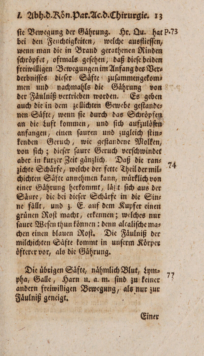 fie Bewegung der Gaͤhrung. Hr. Qu. hat P. 73 wenn man die in Brand gerathenen Rinden ſchroͤpfet, oftmals geſehen, daß dieſe beiden freiwilligen Bewegungen im Anfang des Ver⸗ derbniſſes dieſer Saͤfte zuſammengekom⸗ men und nachmahls die Gaͤhrung von der Faͤulniß vertrieben worden. Es geben auch die in dem zellichten Gewebe geſtande⸗ nen Saͤfte, wenn ſie durch das Schroͤpfen an die Luft kommen, und ſich aufzuloͤſen anfangen, einen ſauren und zugleich ſtin⸗ kenden Geruch, wie geſtandene Molken, von ſich; dieſer ſaure Geruch verſchwindet aber in kurzer Zeit gänzlich. Daß die ran⸗ 74 zichte Schärfe, welche der fette Theil der mil⸗ chichten Saͤfte annehmen kann, wuͤrklich von einer Gaͤhrung herkommt, laͤßt ſich aus der Säure, die bei dieſer Schaͤrfe in die Sin⸗ ne fällt, und z. E. auf dem Kupfer einen gruͤnen Roſt macht, erkennen; welches nur ſaure Weſen thun koͤnnen: denn alcalifche ma⸗ chen einen blauen Roſt. Die Faͤulniß der milchichten Saͤfte kommt in unſerm Koͤrper Aeg vor, als die Gährung. Die ubrigen Säfte, nähmlich Glut, zym⸗ pha, Galle, Harn u. a. m. ſind zu keiner andern freiwilligen Bewegung, 105 nur zur 1 geneigt a, | SI ? Einer