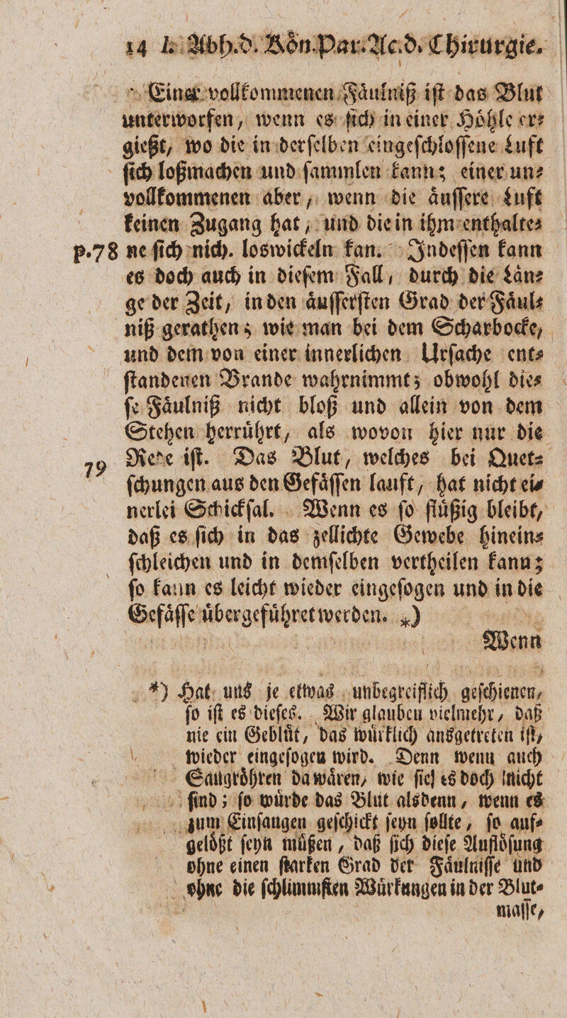 unterworfen, wenn es ſich in einer Hoͤhle ers gießt, wo die in derſelben eingeſchloſſe ene Luft vollkommenen aber, wenn die aͤuſſere Luft keinen Zugang hat, und die in ihm enthalte⸗ 79 ge der Zeit, in den aͤuſſerſten Grad der Faͤul⸗ niß gerathen z wie man bei dem Scharbocke, ſe Faͤulniß nicht bloß und allein von dem ge herruͤhrt, als wovon hier nur die Rede iſt. Das Blut, welches bei Quet⸗ ſchungen aus den Gefaͤſſen lauft, hat nicht ei⸗ nerlei Schickſal. Wenn es ſo fluͤßig bleibt, daß es ſich in das zellichte Gewebe hinein⸗ ſchleichen und in demſelben vertheilen kann; ſo kaun es leicht wieder eingeſogen und in die | Sera ee eee 40 | Wenn 1279 Hat uns je etwas unbegreifich, Per ſo iſt es dieſes. Wir glauben vielmehr, daß nie ein Gebluͤt, das wuͤrklich ansgetreten if, mwlieder eingeſogen wird. Denn wenn auch Saugroͤhren da waͤren, wie fie] es doch Iniche zum Einſaugen geſchickt ſeyn ſollte, ſo auf⸗ geloͤßt ſeyn muͤßen, daß ſich dieſe Aufloͤſung ohne einen ſtarken Grad der Faͤulniſſe und ahne die ſchlimmſten e in der a mlaſſe,