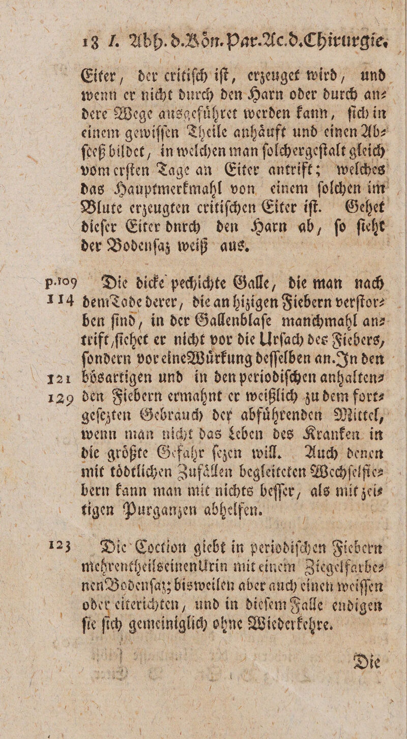 Eiter, der eiöfe iſt, erzeuget wird, und wenn er nicht durch den Harn oder durch an⸗ dere Wege ausgefübret werden kann, ſich in einem gewiſſen Theile anhaͤuft und einen Ab⸗ ſeeß bildet, in welchen man ſolchergeſtalt gleich vom erſten Tage an Eiter antrift; welches das Hauptmerkmahl von einem ſolchen im Blute erzeugten critiſchen Eiter iſt. Gehet dieſer Eiter durch den Harn 5 ſo ſieht | der Bodenſaß weiß aus. | p-109 Die dicke pechichte Galle, die man nach 114 dem Tode derer, die an hizigen Fiebern verſtor? ben ſi nd, in der Gallenblaſe manchmahl an⸗ teife fichee er nicht vor die Urſach des Fiebers, ſondern vor eine Wirkung deſſelben an. In den 121 bösartigen und in den periodiſchen anhalten? 129 den Fiebern ermahnt er weißlich zu dem fort? geſezten Gebrauch der abführenden Mittel, wenn man nicht das Leben des Kranken in die groͤßte Gefahr ſezen will. Auch denen mit toͤdtlichen Zufaͤllen begleiteten Wechſelſte⸗ bern kann man mit nichts beſſer, als mit zeis tigen Purganzen abhelfen. 1 | a3 De Eoction giebt! in periodischen Fiebern megrentheilseinenurin mit einem Ziegelfarbe⸗ | nen Bodenſaß; bisweilen aber auch einen weiſſen oder eiterichten, und in dieſem Falle endigen i ſich gemeintghäh ohne 2 0 4 € C een 4 Zur 1 7 7 ie