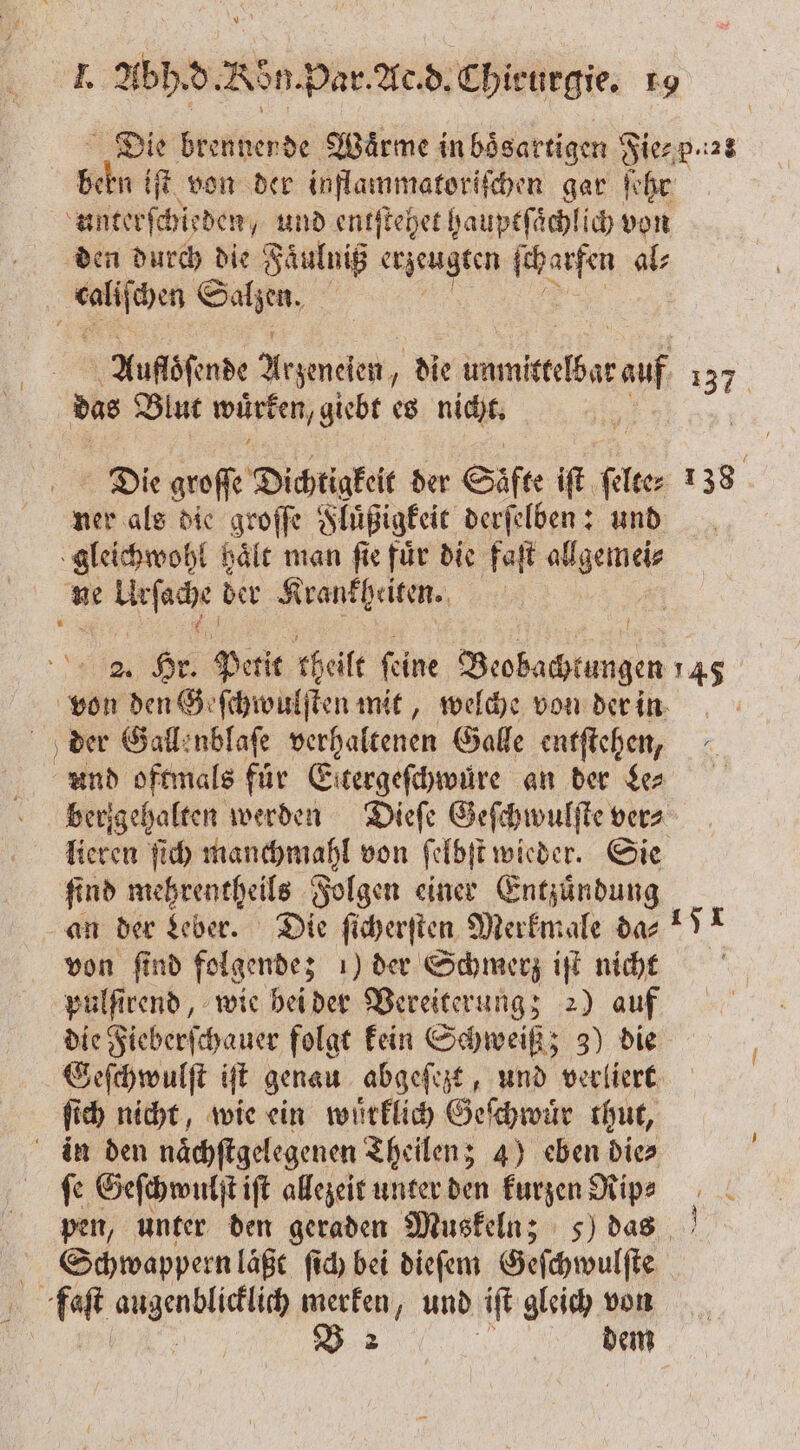 Die brennende Wärme in boͤsartigen Fie⸗ p. z: Schn iſt von der inflammatoriſchen gar ſehr unterſchieden, und entſtehet hauptſaͤchlich von den durch die Faͤulniß erzeugten ae al⸗ . ie Auflöſende e die tdb 137 das Blut wuͤrken, giebt es nicht. | 38 1 Die groſſe Dichtigkeit der Säfte iſt EB ner als die groſſe Fluͤßigkeit derſelben: und gleichwohl haͤlt man ſie fuͤr die faſt 1 ne 3 der Krankheiten. | % Hr Petit rheilt feine en 145 von den Geſchwulſten mit, welche von der in der Gallenblaſe verhaltenen Galle entſtehen, ann oftmals für Eitergefihwüre an der Le⸗ berigehalten werden Dieſe Geſchwulſte vers lieren ſich manchmahl von ſelbſt wieder. Sie ſind mehrentheils Folgen einer Entzuͤndung an der Leber. Die ſicherſten Merkmale da⸗ von ſind folgende; 1) der Schmerz iſt nicht pulſirend, wie bei der Vereiterung; 2) auf die Fieberſchauer folgt kein Schweiß; 3) die Geſchwulſt iſt genau abgeſezt, und verliert fi ch nicht, wie ein wuͤrklich Geſchwuͤr thut, in den naͤchſtgelegenen Theilen; 4) eben die» fe Geſchwulſt iſt allezeit unter den kurzen Rip⸗ pen, unter den geraden Muskeln; 5) das | Schwappern laßt ſich bei dieſem Geſchwulſte | a: RN merfen, und iſt gleich von V 2 dem ya 51