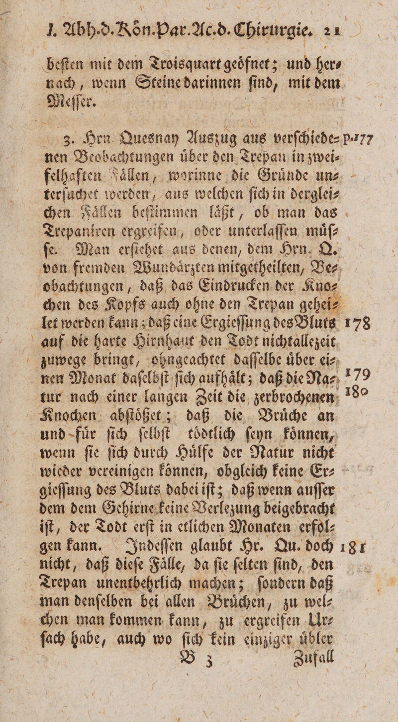 — Beten mit dem Troisquart geöfnet; und ger. nach, wenn Steine darinnen fi 1 nd, mit dem Meer 3. en . 1 8 Aug vaſchiede⸗ p17? nen Beobachtungen uͤber den Trepan in zwei⸗ felhaften Faͤllen, worinne die Gruͤnde un⸗ terſuchet werden, aus welchen ſich in derglei⸗ chen Fallen beſtimmen laͤßt, ob man das Trepaniren ergreifen, oder unterlaſſen muͤſ⸗ fe. Man erſiehet aus denen, dem Hrn. Q. von fremden Wundärzten mitgetheilten, Der obachtungen, daß das Eindrucken der Kno⸗ chen des Kopfs auch ohne den Trepan geheie let werden kann; daß eine Ergieſſung des Bluts 178 auf die harte Hirnhaut den Todt nichtallezeit zuwege bringt, ohngeachtet daſſelbe über eis: nen Monat daſelbſt ſich aufhält; daß die Na⸗ Fe tur nach einer langen Zeit die zerbrochenen Knochen abſtöß et; daß die Bruͤche an und fuͤr ſich ſel bit toͤdtlich ſeyn koͤnnen, wenn ſie ſich durch Huͤlfe der Natur nicht wieder vereinigen können, obgleich keine Er? gieffung des Bluts dabei iſt; daß wenn auſſer dem dem Gehirne keine Verlezung beigebracht iſt, der Todt erſt in etlichen Monaten erfol⸗ gen kann. Indeſſen glaubt Hr. Qu. doch 181 nicht, daß disse Faͤlle, da fie ſelten ſind, den Trepan unentbehrlich machen; ſondern daß man denſelben bei allen Bruͤchen, zu wel⸗ chen man kommen kann, zu ergreifen Ur⸗ B 3 Zufall