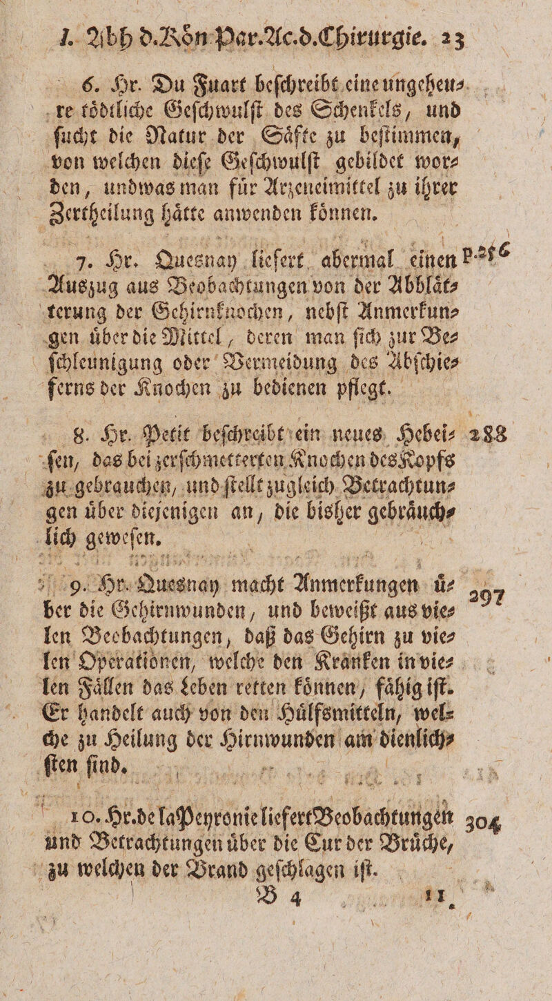 re tödliche Geſchwulſt des Schenkels, und von welchen dieſe Geſchwulſt gebildet wor⸗ den, undwas man fuͤr Arzeneimittel zu ihrer Auszug aus Beobachtungen von der Abblaͤt⸗ terung der Gehirnknochen, nebſt Anmerkun⸗ gen uͤber die Mittel, deren man ſich zur Be⸗ ſchleunigung oder Vermeidung des Abſchie⸗ ferns der Knochen zu bedienen pflegt. 8. Hr. Petit beſchreibt ein neues Hebei⸗ ſen, das bei zerſchmetterten Knochen des Kopfs zu gebrauchen, und ſtellt zugleich Betrachtun⸗ N Kia 1 ei ber die Gehirnwunden, und beweißt aus vie⸗ len Beobachtungen „daß das Gehirn zu vie⸗ len Fällen das Leben retten koͤnnen, fähig iſt. Er handelt auch von den Huͤlfsmitteln, wel⸗ 2 10. ee c REN und Betrachtungen über die Cur der Brüche, zu welchen der Brand geſchlagen iſt. | | DAT \ 297 304