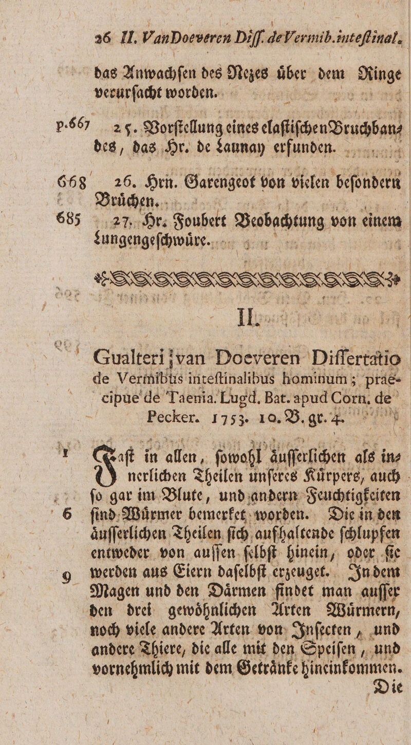 das Auwachſen des ai Men dem 1 verurſacht worden. 5 | 4 p. S6 26. WBorſtellung eines wende des, das Hr. de Launay erfunden. bai 668 26. Hrn. Garengeot von vielen banden BVruͤche. 685 27. Hr. Foubett Debagung von einem bungengeſhwüre. ie nn His: „ Gualkeri van Doeveren Diſſertatio de V ect inteſtinalibus hominum ; pra- cipue de Taenia. Lugd. Bat. apud Corn. de 5 Pecker. 1753. 10. B. gr. + a 10 Yo af in 2 ſowaßl ausser ichen als in⸗ | 8 nerlichen Theilen unſeres Kuͤrpers, auch ſo gar im Blute, und andern Feuchtigkeiten 6 find: Würmer bemerket worden. Die in den auſſerlichen Theilen fi ich aufhaltende ſchlupfen entweder von auſſen ſelbſt hinein oder ſie werden aus Eiern daſelbſt erzeuget. In dem Magen und den Därmen findet man auſſer den drei gewoͤhnlichen Arten Wuͤrmern, noch viele andere Arten von Inſecten, und andere Thiere, die alle mit den Speiſen, und vornehmlich mit dem Getraͤnke W ie