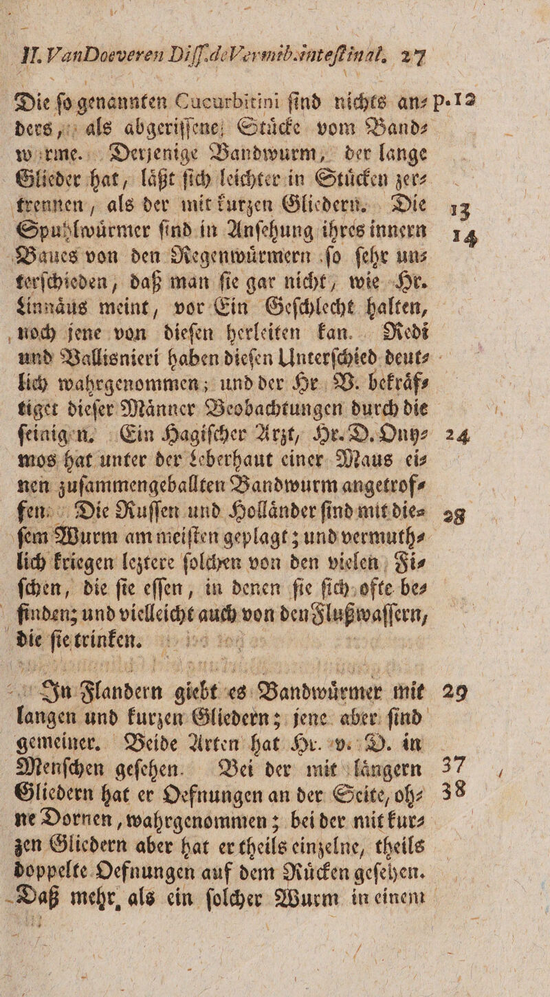 Die ſo genannten Cucurbitini find nichts ans p.12 ders, als abgeriſſene Stuͤcke vom Bande werme. Derjenige Bandwurm, der lange Glieder hat, laͤßt ſich leichter in Stuͤcken zer⸗ trennen, als der mit kurzen Gliedern. Die 13 Spuhlwuͤrmer ſind in Anſehung ihres innern 14 Baues von den Regenwuͤrmern ſo ſehr un⸗ terſchieden, daß man ſie gar nicht, wie Hr. Linnaͤus meint, vor Ein Geſchlecht halten, noch jene von dieſen herleiten kan. Redi und Vallisnieri haben dieſen Unterſchied deut lich wahrgenommen; und der Hr V. bekraͤf⸗ tiget dieſer Maͤnner Beobachtungen durch die ſeinigen. Ein Hagiſcher Arzt, Hr. D. Ony⸗ 24 mos hat unter der Leberhaut einer Maus eis nen zuſammengeballten Bandwurm angetrof⸗ | fen Die Ruſſen und Holländer find mit die⸗ 29 ſem Wurm am meiſten geplagt; und vermuth⸗ lich kriegen leztere ſolchen von den vielen Fi⸗ ſchen, die fie eſſen, in denen fie ſich ofte bes finden; und vielleicht auch von den Flußwaſſern, die ſie trinken. 17 10 22 i In Flandern giebt es Bandwuͤrmer mit 29 langen und kurzen Gliedern; jene aber ſind gemeiner. Beide Arten hat Hr. v. D. in Menſchen geſehen. Bei der mit laͤngern 37 Gliedern hat er Oefnungen an der Seite, oh⸗ 38 ne Dornen, wahrgenommen; bei der mitfurs zen Gliedern aber hat er theils einzelne, theils doppelte Oefnungen auf dem Ruͤcken geſehen. Daß mehr als ein ſolcher Wurm in einem 75 1