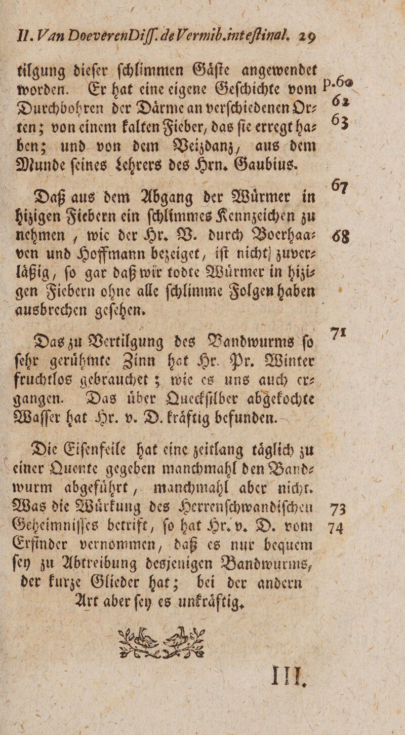 1 I. Van DoeverenDil]. de Vormib. inteſtinal. 29 tilgung dieſer ſchlimmen Gaͤſte angewendet worden. Er hat eine eigene Geſchichte vom Durchbohren der Daͤrme an verſchiedenen Or⸗ tenz; von einem kalten Fieber, das fi ie erregt ha⸗ ben; und von dem Veizdanz, aus dem Munde ſeines Lehrers des Hrn. Gaubius. hizigen Fiebern ein ſchlimmes Kennzeichen zu nehmen, wie der Hr. V. durch Boerhaa⸗ ven und Hoffmann bezeiget, iſt nicht zuver⸗ laͤßig, ſo gar daß wir todte Wuͤrmer in hizi⸗ ausbrechen geſehen. Das zu Vertilgung des Vandwurms ſo 7 gangen. Das über Queckſilber abgekochte Waſſer hat Hr. v. D. kraͤftig befunden. Die Eiſenfeile hat eine zeitlang taͤglich zu wurm abgeführt, manchmahl aber nicht. Was die Wirkung des Herrenſchwandiſchen . betrift, ſo hat Hr. v. D. vom ſey zu Abtreibung desjenigen Bandwurms, der kurze Glieder hat; bei der andern 5 aber 1 es unkraftig. nr III. 73 74