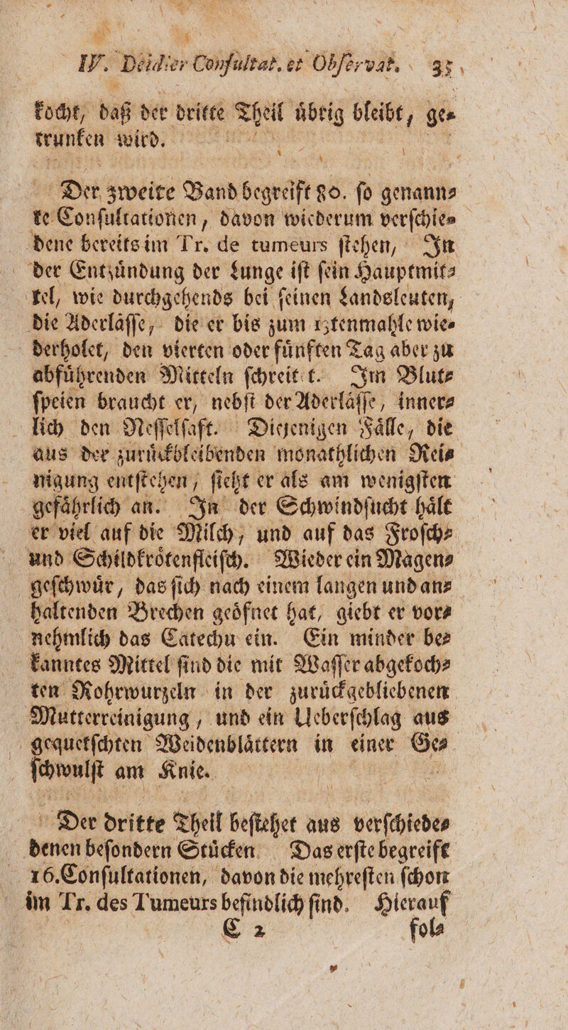 a 81 I. Deldir Confultal. er Obfervah,. 33 kocht, daß der dritte! Theil 99 0 bleibt, ge e ee 0 N \ N \ Der zweite Band bepwülf e ſo genann⸗ ke ee Eonfülraionen, „davon wiederum verſchie⸗ dene bereits im Tr, de tumeurs ſtehen, In der Entzündung der Lunge iſt fein Hauptmit⸗ kel, wie durchgehends bei ſeinen Landsleuten, die Aderläſſe, die er bis zum rztenmahle wie» derholet, den vierten oder fünften Tag aber zu abfuͤhrenden Mitteln ſchreit t. Im Blut⸗ ſpeien braucht er, nebſt der Aderlaͤſſe, inner⸗ lich den Neſſelſaft. Diejenigen Faͤlle, die aus der zuruͤckbleibenden monathlichen Reis nigung entſtehen ſieht er als am wenigſten gefährlich an. In der Schwindſucht haͤlt er viel auf die Milch, und auf das Froſch⸗ und Schildkroͤtenfleiſch. Wieder ein Magen⸗ geſchwuͤr, das ſich nach einem langen und an⸗ haltenden Brechen geoͤfnet hat, giebt er vor⸗ nehmlich das Catechu ein. Ein minder be kanntes Mittel ſind die mit Waſſer abgekoch⸗ ten Rohrwurzeln in der zuruͤckgebliebenen Mutterreinigung, und ein Ueberſchlag aus gequetkſchten Weidenblaͤttern in einer Ge⸗ Iran am Knie. | Der dritte Theil beſtehet aus be denen beſondern Stücken Das erſte begreift 156. Conſultationen, davon die mehreſten ſchon im Tr. des Tumeurs Pag find. Be