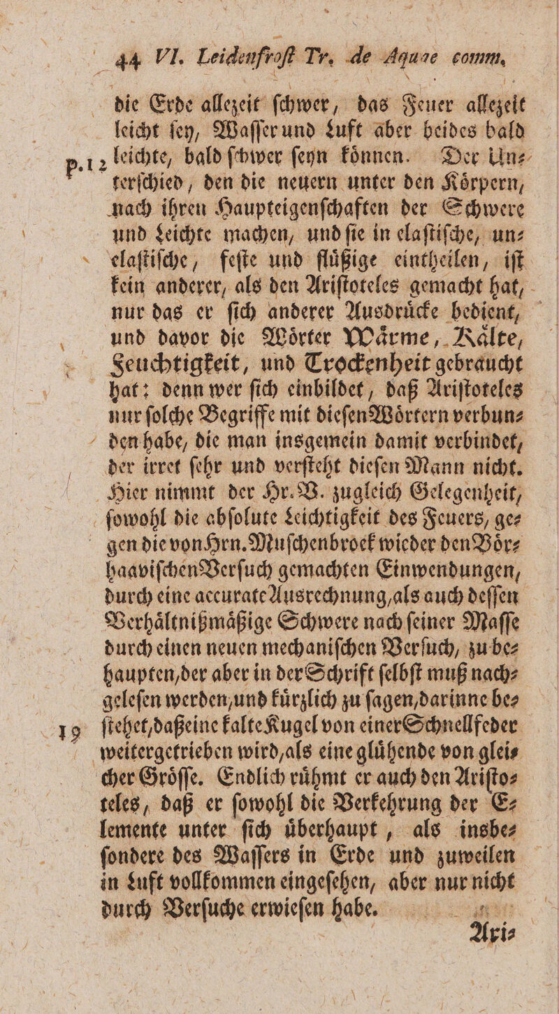 | die Erde allezeit ſchwer, das Feuer allezeit leicht ſey, Waſſer und Luft aber beides bald p. 12 leichte, bald ſchwer ſeyn koͤnnen. Der Uns terſchied, den die neuern unter den Koͤrpern, nach ihren Haupteigenſchaften der Schwere und Leichte machen, und ſie in elaſtiſche, un⸗ elaſtiſche, feſte und fluͤßige eintheilen, iſt kein anderer, als den Ariſtoteles gemacht hat, nur das er ſich anderer Ausdruͤcke bedient, und davor die Wörter Waͤrme, Vaͤlte, Seuchtigkeit, und Trockenheit gebraucht hat: denn wer ſich einbildet, daß Ariſtoteles nur ſolche Begriffe mit dieſen Woͤrtern verbun⸗ den habe, die man insgemein damit verbindet, der irret ſehr und verſteht dieſen Mann nicht. Hier nimmt der Hr. B. zugleich Gelegenheit, ſowohl die abſolute Leichtigkeit des Feuers, ge⸗ gen die von Hrn. Muſchenbroek wieder den Voͤr⸗ haaviſchen Verſuch gemachten Einwendungen, durch eine accurate Ausrechnung, als auch deſſen Verhaͤltnißmaͤßige Schwere nach ſeiner Maſſe durch einen neuen mechaniſchen Verſuch, zu be⸗ haupten, der aber in der Schrift ſelbſt muß nach⸗ geleſen werden / und kuͤrzlich zu ſagen, darinne ber 19 ſtehet, daßeine kalte Kugel von einer Schnellfeder weitergetrieben wird, als eine glühende von glei⸗ cher Groͤſſe. Endlich ruͤhmt er auch den Ariſto⸗ teles, daß er ſowohl die Verkehrung der E⸗ lemente unter ſich uͤberhaupt, als insbe⸗ ſondere des Waſſers in Erde und zuweilen in Luft vollkommen eingeſehen, aber nur en durch Verſuche erwieſen habe. b 5 Ari⸗