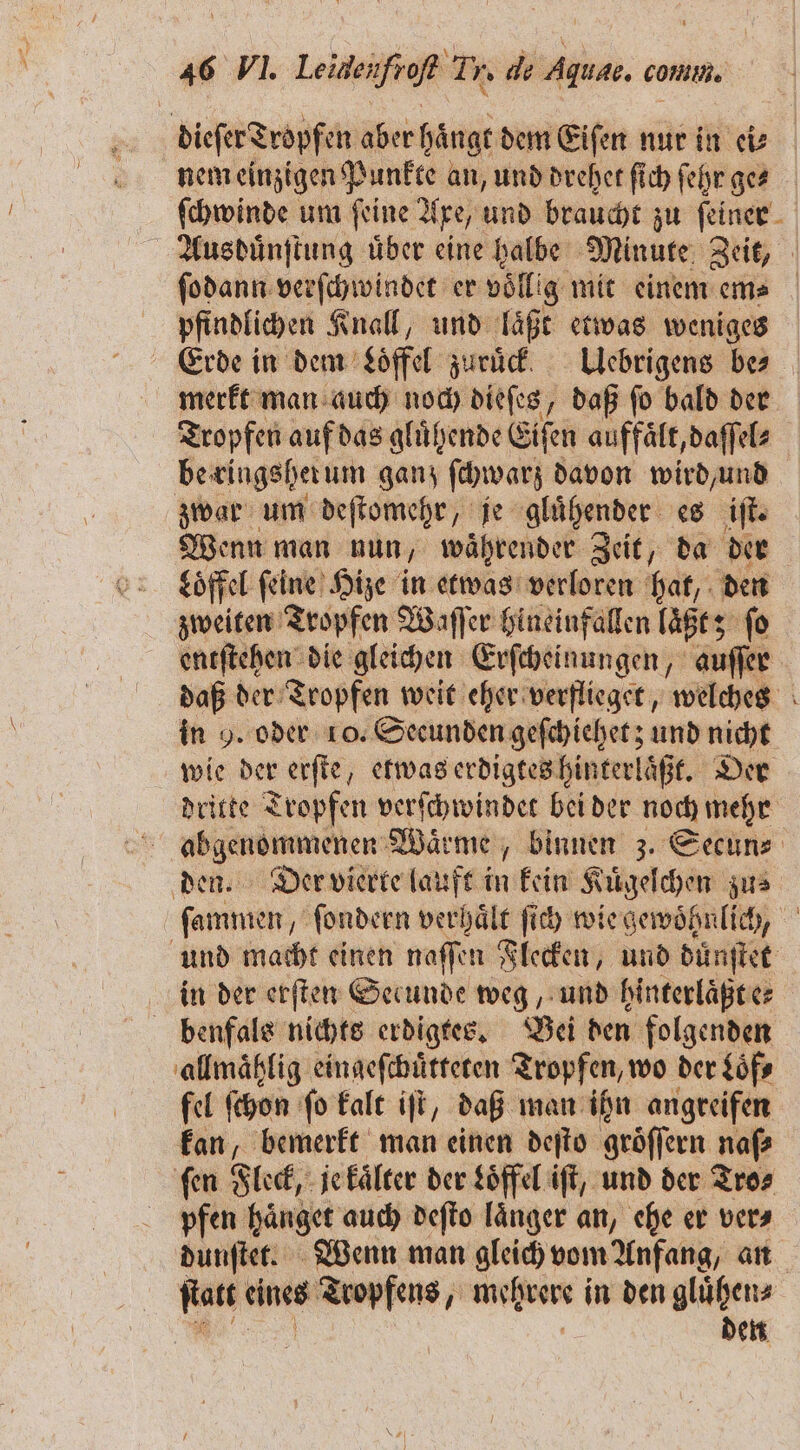 dieſer Tropfen aber hängt dem Eiſen nur in ei⸗ nem einzigen Punkte an, und drehet ſich ſehr ges ſchwinde um feine Axe, und braucht zu feiner. Ausbuͤnſtung über eine halbe Minute Zeit, ſodann verſchwindet er völlig mit einem em⸗ pfindlichen Knall, und laͤßt etwas weniges Erde in dem Loͤffel zuruͤck. Uebrigens be⸗ merkt man auch boch dieſes, daß ſo bald der Tropfen auf das gluͤhende Eiſen auffaͤlt, daſſel⸗ be ringsher um ganz ſchwarz davon wird, und zwar um deſtomehr/ „je gluͤhender es iſt. Wenn man nun waͤhrender Zeit, da der Loͤffel feine) Hize in etwas verloren hat, den zweiten Tropfen Waſſer hineinfallen laßt; fo entſtehen die gleichen Erſcheinungen, auſſer daß der Tropfen weit eher verflieget, welches in 9. oder 10. Secunden geſchiehet; und nicht wie der erſte, etwas erdigtes hinterlaͤßt. Der dritte Tropfen verſchwindet bei der noch mehr abgenommenen Wärme, binnen 3. Secun⸗ den. Der vierte lauft in kein Kuͤgelchen zus ſammen, ſondern verhaͤlt ſich wie gewoͤhnlich, und macht einen naſſen Flecken, und dünſtet in der erſten Secunde weg, und hinterlaͤßt e⸗ benfals nichts erdigtes. Bei den folgenden allmaͤhlig eingeſchuͤtteten Tropfen, wo der Loͤf⸗ fel ſchon ſo kalt iſt, daß man ihn angreifen kan, bemerkt man einen deſto groͤſſern naſ⸗ ſen Fleck, je kaͤlter der Löffel iſt, und der Tro⸗ pfen haͤnget auch deſto länger an, ehe er vera dunſtet. Wenn man gleich vom Anfang, an Em eines Tropfens, mehrere | in den gluͤhen⸗ den