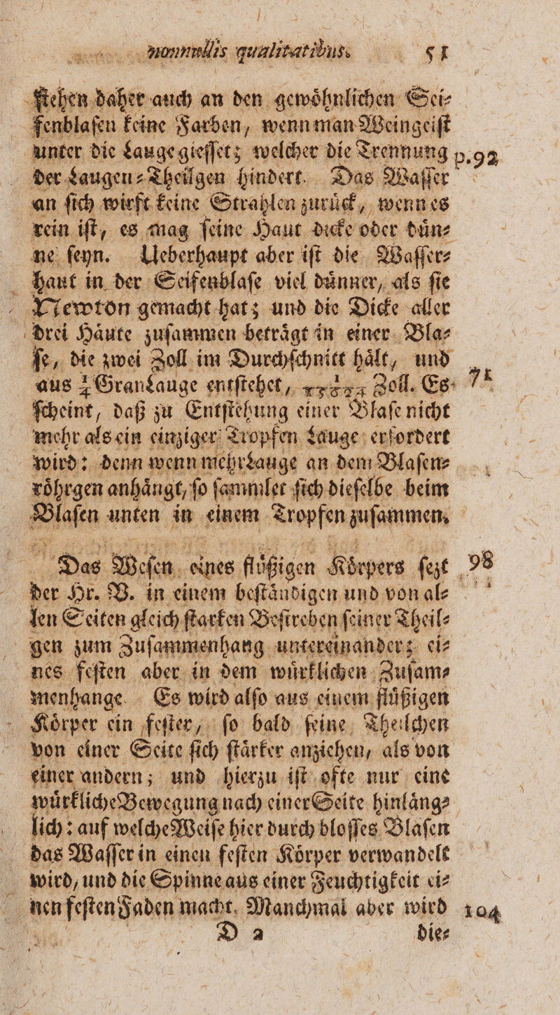 l n nonnnlis guulitat ibu. 5 -fichen daher auch an den gewöhnlichen Sei⸗ fenblaſen keine Farben, wenn man Weingeiſt unter die Lauge gieſſet; welcher die Trennung p. 9 der Laugen ⸗ Theilgen hindert. Das Waſſer an ſich wirft keine Strahlen zurück, „wenn es rein iſt, es mag ſeine Haut dicke oder duͤn⸗ ne ſeyn. Ueberhaupt aber iſt die Waſſer⸗ haut in der Seifenblaſe viel duͤnner, als fie Newton gemacht hat; und die Dicke aller drei Häute zuſammen betraͤgt in einer Bla⸗ ſe, die zwei el im Durchſchniet haͤlt, und aus 4 Grankauge entſtehet, 1 782 Zoll. Es- ſcheint, daß zu Entſtehung einer Blasen nicht mehr als ein einziger Tropfen Lauge erfordert wird: denn wenn mehrLauge an dem Blaſen⸗ roͤhrgen anhängt, fo ſammler ſich dieſelbe beim n unten in einem Tropfen zuſarnmen. Das Weſen Rote, flͤßigen 5 iörpers fait , 95 der Hr. B. in einem beſtaͤndigen und von al⸗ len Seiten gleich ſtarken Beſireben ſeiner Theil⸗ gen zum Zuſammenhang untereinander; ei⸗ nes feſten aber in dem wuͤrklichen Zuſam⸗ menhange Es wird alſo aus einem fluͤßigen Roͤrper ein feſter, ſo bald feine, The: chen von einer Seite ſich ſtaͤrker anziehen, als von einer andern; und hierzu iſt ofte nur eine wuͤrkliche Bewegung nach einer Seite hinlaͤng⸗ lich: auf welche Weiſe hier durch bloſſes Blaſen | . das Waſſer in einen feſten Körper verwandelt wird, und die Spinne aus einer Feuchtigkeit ei⸗ keen pen macht, Manchmal aber wird 104