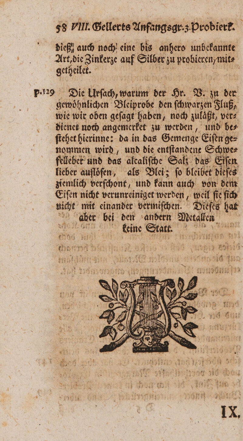 1 58 VIII. Gellerts Anfangsgr·s Probierk. Diehl auch noch eine bis anhero unbekannte Art, die Zinkerze auf Silber zu BESSER, getheilet. p.29 Die Leh ple der 1 0 V. ie der gewohnlichen Bleiprobe den ſchwarzen Fluß, wie wir oben geſagt haben, noch zulaͤßt, ver⸗ dienet noch angemerket zu werden, und be⸗ ſtehet hierinne: da in das Gemenge Eiſen ge⸗ nommen wird, und die entſtandene Schwe⸗ felleber und das alcaliſche Salt das Eiſen lieber auflöfen, als Blei; fo bleibet dieſes ziemlich verſchont, und kann auch von dem Eiſen nicht verunreiniget werden 0 120 fie ſich er mit einander vermiſchen. Dieſes hat ‚ah bei den andern Reale, a 11 5 9 45 N 4 5 10 9 N 1 5 3 1 Fr 2932 5 8