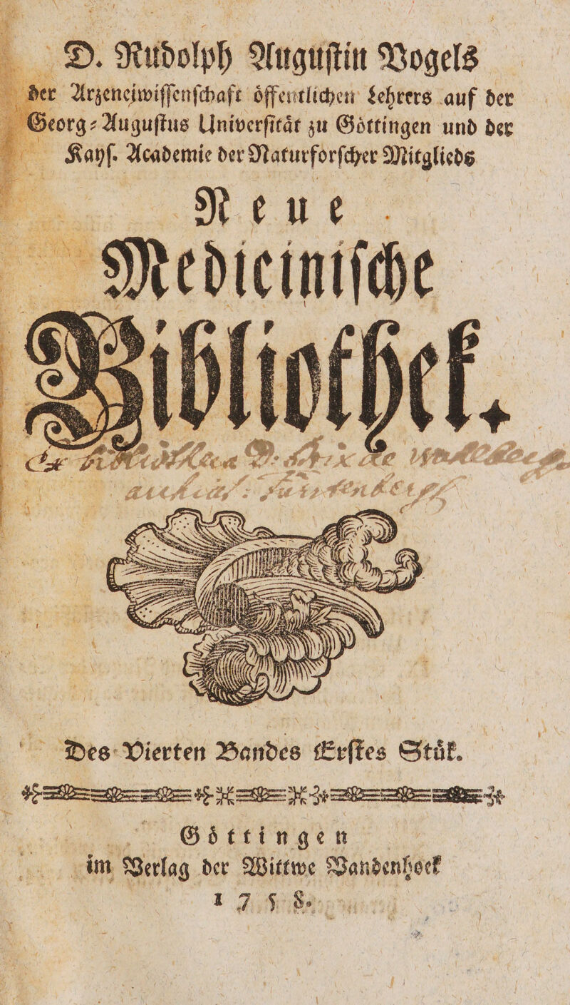 D. Rudolph Auguſtin Vogels r Arzeneiwiſſenſchaft öffentlichen Lehrers auf der Georg Auguſtus Univerſitaͤt zu Göttingen und der Kayhſ. Academie der Naturforſcher Mitglieds Neue 93 edlen he 2 2 DAT RE . 2 DE. ren ke Des Vierten Bandes Erſtes Stuͤk. ; V 5 | Göttingen. im Verlag der Wittwe Vandenhoeck 1 7 5 8.