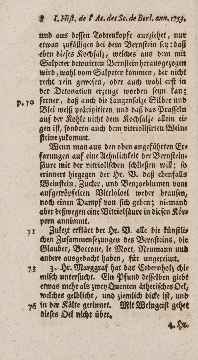 und aus deſſen Todtenkopfe ausziehet, nur etwas zufaͤlliges bei dem Bernſtein ſey: daß [27 wird, wohl vom Salpeter kommen, der nicht recht rein geweſen, oder auch wohl erſt in der Detonation erzeugt worden ſeyn kan; ferner, daß auch die Laugenſalze Silber und Blei weiß präcipitiren, und daß das Praſſeln auf der Kohle nicht dem Kochſalze allein ei⸗ gen iſt, ſondern auch dem vitrioliſirten Wein⸗ ſteine zukommt. Wenn man aus den oben angefuͤhrten Er⸗ farungen auf eine Aehnlichkeit der Vernſtein⸗ fäure mit der vitrioliſchen ſchließen will; fo erinnert hiegegen der Hr. V. daß ebenfalls Weinſtein, Zucker, und Benzoeblumen vom aufgetroͤpfelten Vitrioloel weder brauſen, noch einen Dampf von ſich geben; niemand aber deßwegen eine Vitriolſaͤure in dieſen Koͤr⸗ pern annimmt. Zulezt erklaͤrt der Hr. V. alle die kuͤnſtli⸗ chen Zuſammenſezungen des Bernſteins, die Glauber, Boccone, le Mort, Neumann und 3. Hr. Marggraf hat das Cedernholz chi⸗ miſch unterſucht. Ein Pfund deſſelben giebt etwas mehr als zwey Quenten aͤtheriſches Oel, welches gelblicht, und ziemlich dicke iſt, und dieſes Oel nicht über,