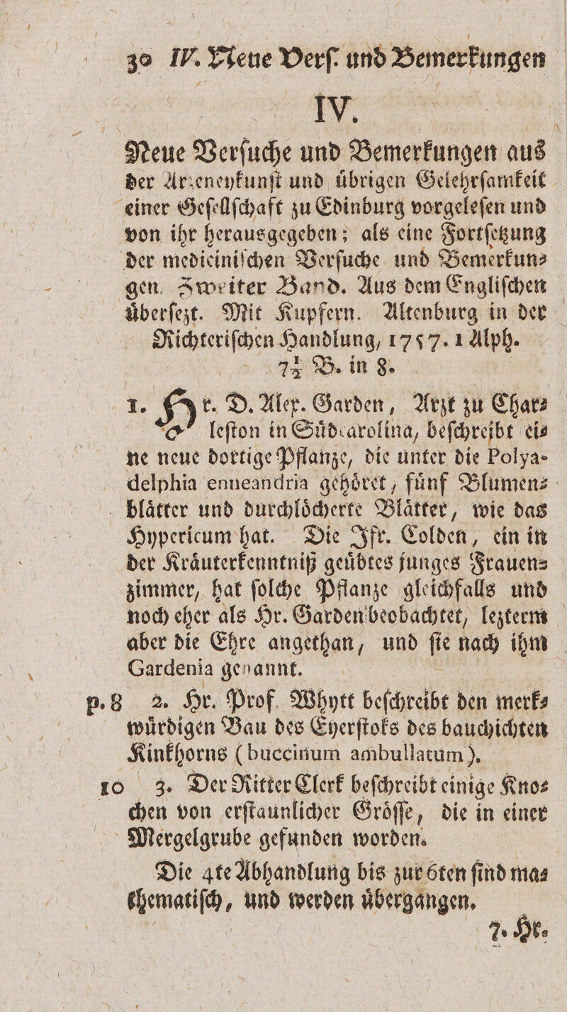 e , Neue Verſuche und Bemerkungen aus der Arzeneykunſt und übrigen Gelehrſamkeit einer Geſellſchaft zu Edinburg vorgeleſen und von ihr herausgegeben; als eine Fortſetzung der medieiniſchen Verſuche und Bemerkun⸗ gen. Zweiter Band. Aus dem Engliſchen überfeit. Mit Kupfern. Altenburg in der Richteriſchen Handlung, 1757. 1 Alph. 1A B. in 8. u. D. Alex. Garden, Arzt zu Char- | leſton in Sud arolina⸗ beſchreibt eis ne nl dortige Pflanze, die unter die Polya» delphia enneandria gehoͤret, fuͤnf Blumen⸗ blaͤtter und durchloͤcherte Blätter, wie das Hypericum hat. Die Ifr. Colden, ein in der Kraͤuterkenntniß geuͤbtes junges Frauen⸗ zimmer, hat ſolche Pflanze gleichfalls und noch eher als Hr. Garden beobachtet, lezterm aber die Ehre angethan, und f e nach ihm Gardenia genannt, p. B53 2. 1 85 Prof Whytt beſchreibt den merk⸗ wuͤrdigen Bau des Eyerſtoks des bauchichten Kinkhorns (buccinum ambullacum), 10 3. Der Ritter Clerk beſchreibt einige Kno⸗ chen von erſtaunlicher Groͤſſe die in einer Mergelgrube gefunden worden. Die gte Abhandlung bis zur öten find mas khematiſch, und werden uͤbergaͤngen. 90 . 7. IE