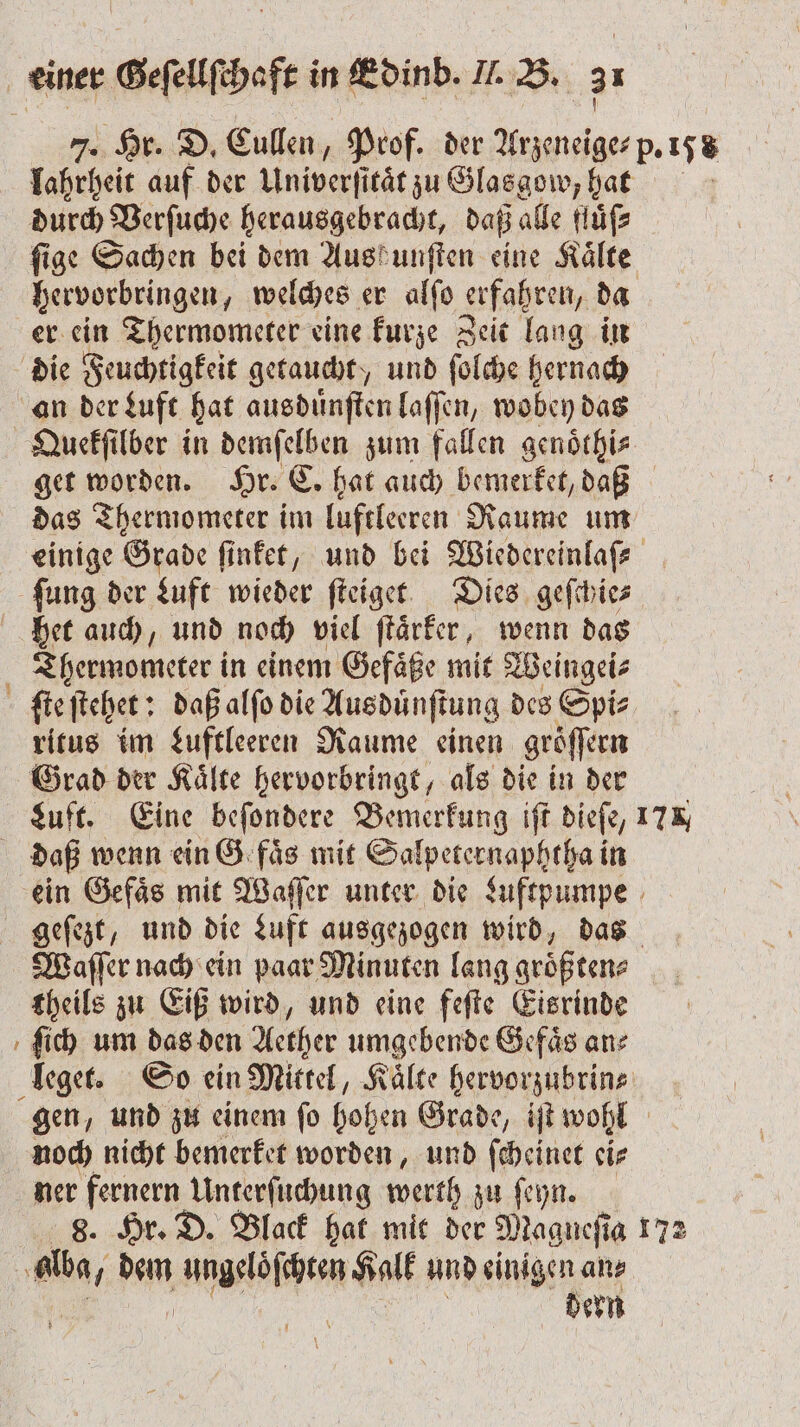 — &gt; 7. Hr. D. Cullen, Prof. der . p. 158 lahrheit auf der Univerficät zu Glasgow, hat durch Verſuche herausgebracht, daß alle Höfe ſige Sachen bei dem Austunften eine Kälte, hervorbringen, welches er alfo erfahren, da er ein Thermometer eine kurze Zeit lang in die Feuchtigkeit getaucht, und ſolche hernach Quekſilber in demſelben zum fallen genoͤthi⸗ get worden. Hr. C. hat auch bemerket, daß das Thermometer im luftleeren Raume um einige Grade ſinket, und bei Wiedereinlaſ⸗ Thermometer in einem Gefaͤße mit Weingei⸗ ſte ſtehet: daß alſo die Aus duͤnſtung des Spi⸗ ritus im Luftleeren Raume einen gröffern Grad der Kaͤlte hervorbringt, als die in der Luft. Eine beſondere Bemerkung iſt dieſe, 17%, ein Gefaͤs mit Waſſer unter die Luftpumpe geſezt, und die Luft ausgezogen wird, das Waſſer nach ein paar Minuten lang groͤß ten⸗ theils zu Eiß wird, und eine feſte Eisrinde ſich um das den Aether umgebende Gefaͤs an⸗ gen, und zu einem ſo hohen Grade, iſt wohl noch nicht bemerket worden, und ſcheinet ei⸗ ner fernern Unterſuchung werth zu ſeyn. 8. Hr. D. Black hat mit der Magueſia 172 dern