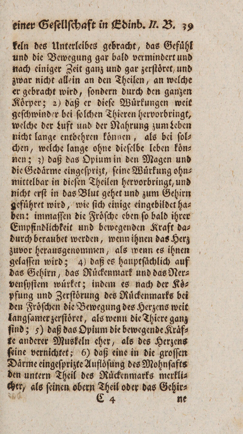 keln des Unterleibes gebracht, das Gefuͤhl und die Bewegung gar bald vermindert und nach einiger Zeit ganz und gar zerſtoͤret, und zwar nicht allein an den Theilen, an welche er gebracht wird, ſondern durch den ganzen Koͤrper; 2) daß er dieſe Wuͤrkungen weit geſchwinder bei ſolchen Thieren hervorbringt, welche der Luft und der Nahrung zum Leben nicht lange entbehren koͤnnen, als bei ſol⸗ chen, welche lange ohne dieſelbe leben koͤn⸗ nen; z) daß das Opium in den Magen und die Gedaͤrme eingeſprizt, ſeine Wuͤrkung ohn⸗ mittelbar in dieſen Theilen hervorbringt, und nicht erſt in das Blut gehet und zum Gehirn gefuͤhret wird, wie ſich einige eingebildet ha⸗ ben: immaſſen die Froͤſche eben ſo bald ihrer Empfindlichkeit und bewegenden Kraft das durch beraubet werden, wenn ihnen das Herz zuvor herausgenommen, als wenn es ihnen gelaſſen wird; 4) daß es hauptſaͤchlich auf das Gehirn, das Ruͤckenmark und das Ner⸗ venſyſtem wuͤrket; indem es nach der Koͤ⸗ pfung und Zerſtoͤrung des Ruͤckenmarks bei den Froͤſchen die Bewegung des Herzens weit langſamer zerſtoͤret, als wenn die Thiere ganz find; 5) daß das Opium die bewegende Kraͤf⸗ te anderer Muskeln eher, als des Herzens ſeine vernichtet; 6) daß eine in die groſſen Daͤrme eingeſprizte Aufloͤſung des Mohnſafts den untern Theil des Rückenmarks merkli⸗ cher, als ſeinen obern Theil oder das Gehir⸗ * C 4 ne