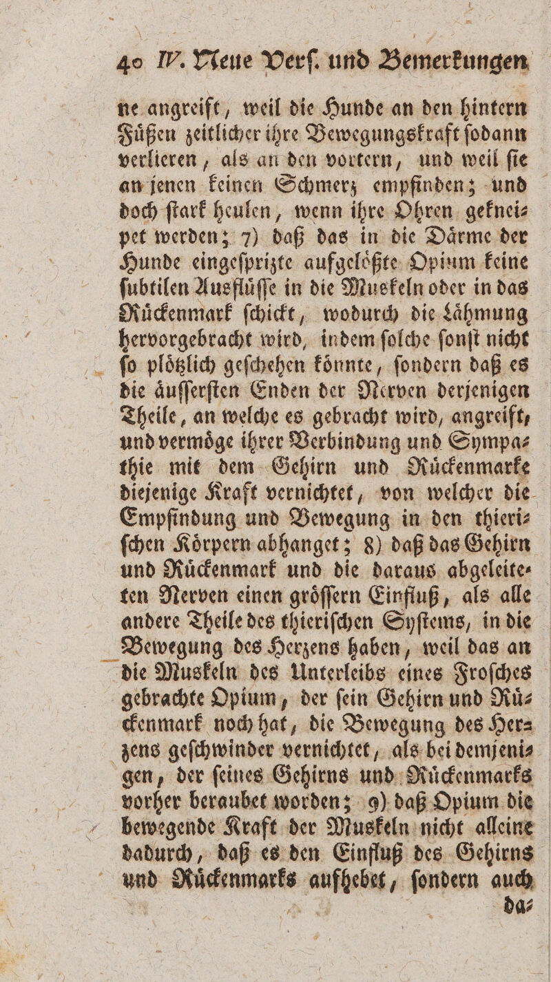 ne angreift, weil die Hunde an den hintern Fuͤßen zeitlicher ihre Bewegungskraft ſodann verlieren, als an den vortern, und weil ſie an jenen keinen Schmerz empfinden; und doch ſtark heulen, wenn ihre Ohren geknei⸗ pet werden; 7) daß das in die Daͤrme der Hunde eingeſprizte aufgeloͤßte Opium keine ſubtilen Ausfluͤſſe in die Muskeln oder in das Ruͤckenmark ſchickt, wodurch die Laͤhmung hervorgebracht wird, indem ſolche ſonſt nicht ſo plotzlich geſchehen könnte, ſondern daß es die aͤuſſerſten Enden der Nerven derjenigen Theile, an welche es gebracht wird, angreift, und vermoͤge ihrer Verbindung und Sympa⸗ thie mit dem Gehirn und Ruͤckenmarke diejenige Kraft vernichtet, von welcher die Empfindung und Bewegung in den thieri⸗ ſchen Koͤrpern abhanget; 8) daß das Gehirn und Ruͤckenmark und die daraus abgeleite⸗ ten Nerven einen groͤſſern Einfluß, als alle andere Theile des thieriſchen Syſtems, in die Bewegung des Herzens haben, weil das an die Muskeln des Unterleibs eines Froſches gebrachte Opium, der ſein Gehirn und Ruͤ⸗ ckenmark noch hat, die Bewegung des Her⸗ zens geſchwinder vernichtet, als bei demjeni⸗ gen, der ſeines Gehirns und Ruͤckenmarks vorher beraubet worden; 9) daß Opium die bewegende Kraft der Muskeln nicht alleine dadurch, daß es den Einfluß des Gehirns . und ee wachen, * auch da⸗