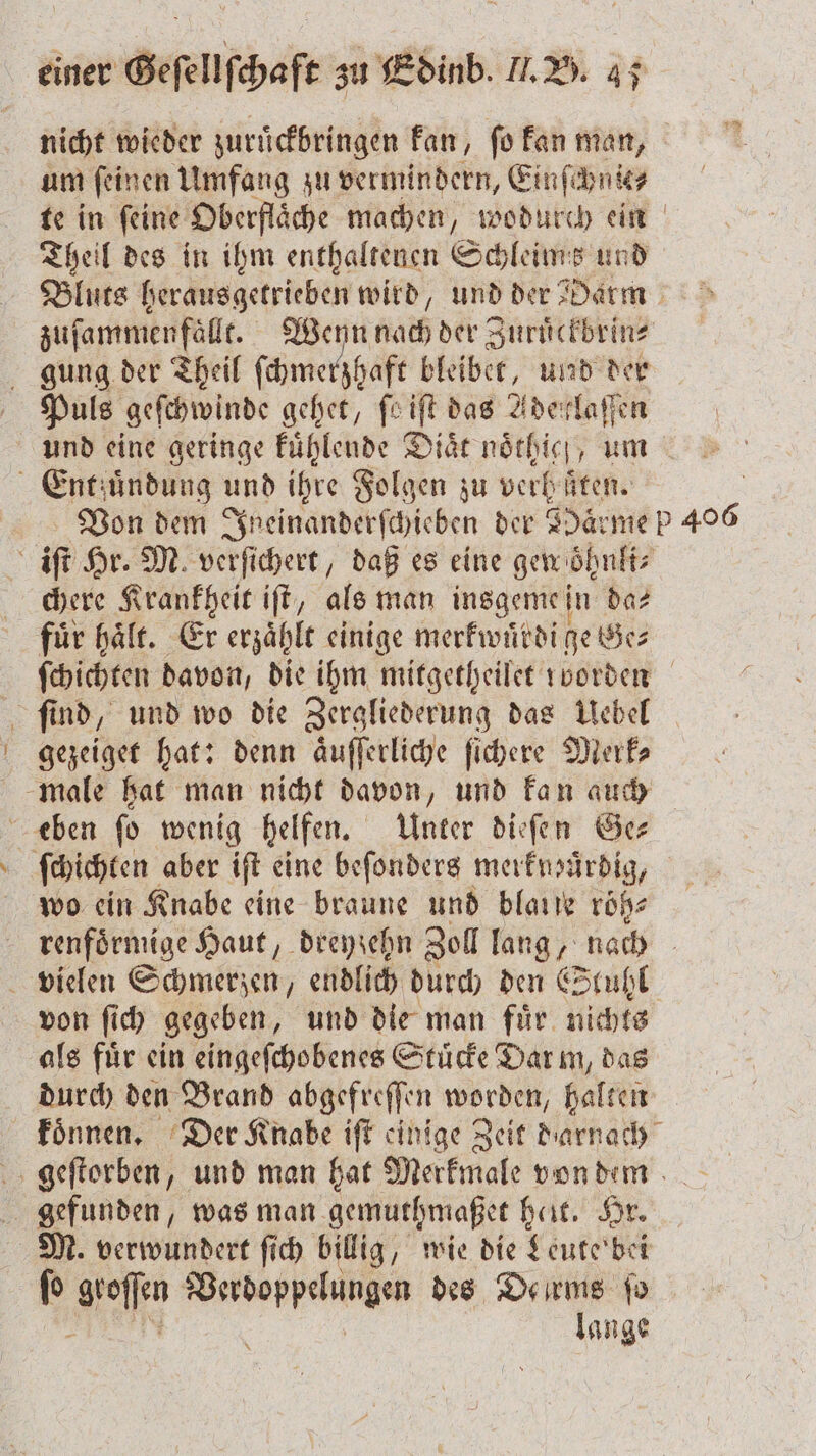 nicht wieder zuruͤckbringen kan, ſo kan man, um ſeinen Umfang zu vermindern, Einſchnie⸗ te in ſeine Oberflaͤche machen, wodurch ein Theil des in ihm enthaltenen Schleims und Bluts herausgetrieben wird, und der Darm zuſammenfaͤllt. Wenn nach der Zuruͤckbrin⸗ gung der Theil fi ſchmerzhaft bleibet, und der Puls geſchwinde gehet, feift das Adeirklaſſen und eine geringe kuͤhlende Diaͤt noͤthigg, um Entfuͤndung und ihre Folgen zu verhüten. Von dem Ineinanderſchieben der Haͤrme P 40 iſt Hr. M verſichert, daß es eine gen oͤhnli⸗ chere Krankheit iſt, als man insgeme in da— für hält. Er erzählt einige merkwuͤrdi ge Bes ſchichten davon, die ihm mitgetheilet rvorden ſind, und wo die Zergliederung das Uebel gezeiget hat: denn aͤuſſerliche ſichere Merk⸗ male hat man nicht davon, und kan auch eben ſo wenig helfen. Unter dieſen Ge⸗ | ſchichten aber iſt eine beſonders merkmüuͤrdig, wo ein Knabe eine braune und bla roͤß⸗ renfoͤrmige Haut, dreyzehn Zoll lang, nach vielen Schmerzen, endlich durch den Stuhl von ſich gegeben, und die man fuͤr nichts als für ein eingeſchobenes Stuͤcke Dar m, dag durch den Brand abgefreſſen worden, halten konnen. Der Knabe iſt einige Zeit darnach geſtorben, und man hat Merkmale von dem gefunden, was man gemuthmaßet heit. Hr. M. verwundert fi billig, wie die Leute bei ſo ofen un des De rms fo lange