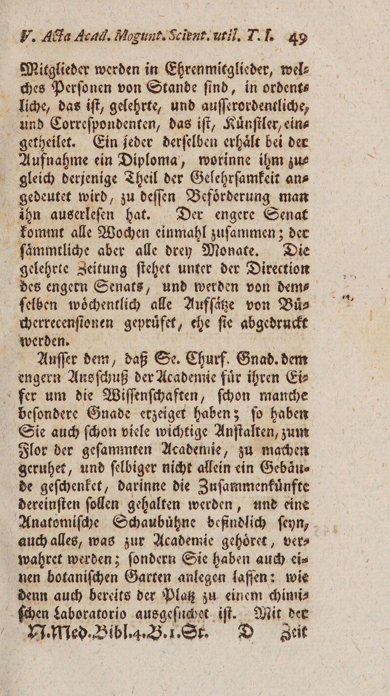 Mitglieder werden in Ehrenmitglieder, wel: ches Perſonen von Stande find, in ordent⸗ liche, das iſt, gelehrte, und auſſerordentliche, und Correſpondenten, das iſt, Kuͤnſtler, ein⸗ Aufnahme ein Diploma, worinne ihm zu⸗ gleich derjenige Theil der Gelehrſamkeit an⸗ gedeutet wird, zu deſſen Befoͤrderung man hn auserlefen hat. Der engere Senat kommt alle Wochen einmahl zuſammen; der ſaͤmmtliche aber alle drey Monate. Die gelehrte Zeitung ſtehet unter der Direction des engern Senats, und werden von dem⸗ ſelben woͤchentlich alle Aufſaͤtze von Buͤ⸗ cherrecenſionen gepruͤfet, ehe fie abgedruckt werden. Auſſer dem, daß Se. Churf. Gnad. dem fer um die Wiſſenſchaften, ſchon manche beſondere Gnade erzeiget haben; ſo haben Sie auch ſchon viele wichtige Anſtalten, zum Flor der geſammten Academie, zu machen geruhet, und ſelbiger nicht allein ein Gebaͤu⸗ de geſchenket, darinne die Zuſammenkuͤnfte dereinſten ſollen gehalten werden, und eine auch alles, was zur Academie gehoͤret, ver⸗ wahret werden; ſondern Sie haben auch ei⸗ nen botaniſchen Garten anlegen laſſen: wie denn auch bereits der Platz zu einem chimi⸗ | ſchen Laboratorio ausgeſuchet iſt. Mit der RIO Bibl.. B. 1. St. D Zeit