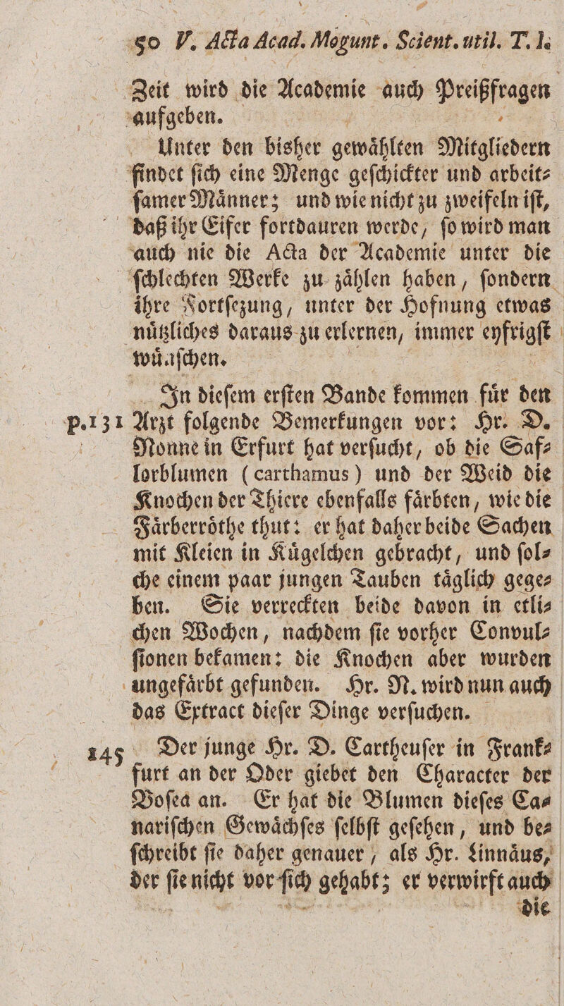 7 aufgeben. | Unter den bisher oewählem Mitgliedern findet ſich eine Menge geſchickter und arbeit⸗ ſamer Maͤnner; und wie nicht zu zweifeln iſt, auch nie die Ada der Academie unter die nuͤtzliches daraus zu erlernen, immer r eyfrigſt wuͤnſchen. P. 131 Arzt folgende Bemerkungen vor: Hr. D lorblumen (carthamus ) und der Weid die Faͤrberröthe thut: er hat daher beide Sachen mit Kleien in Kuͤgelchen gebracht, und ſol⸗ che einem paar jungen Tauben täglich gege⸗ chen Wochen, nachdem ſie vorher Convul⸗ ungefaͤrbt gefunden. Hr. N. wird nun auch das Extract dieſer Dinge verſuchen. 145 Der junge Hr. D. Cartheuſer in Frank⸗ ö Voſea an. Er hat die Blumen dieſes Ca⸗ die