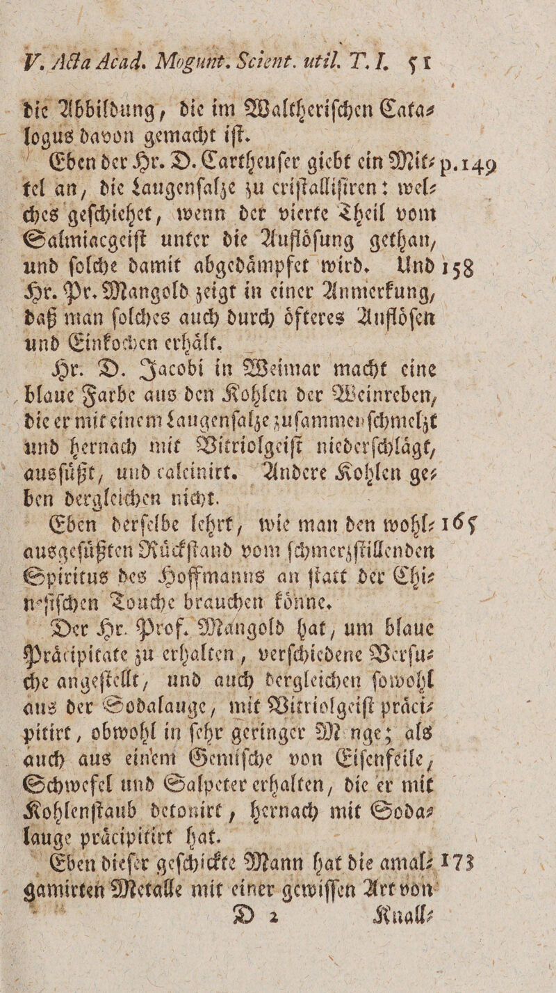 die Abbildung „die im Waltheriſthen Cata⸗ logus davon gemacht iſt. Eben der Hr. D. Cartheuſer giebt ein Mit p. 149 tel an „die Laugenſalze zu eriſtalliſtren: wel⸗ ches geſchiehet, wenn der vierte Theil vom Salmiacgeiſt unter die Auflöfung gethan, und ſolche damit abgedaͤmpfet wird. Und 158 Hr. Pr. Mangold zeigt in einer Anmerkung, daß man ſolches auch durch oͤfteres Aufloͤſen und Einkochen erhaͤlt. ; Hr. D. Jacobi in Weimar macht eine blaue Farbe aus den Kohlen der Weinreben, die er mit einem Laugenſalze zuſammeyſchmelzt und hernach mit Vitriolgeiſt niederſchlaͤgt, 5 ausfüßt, und caleinirt. Andere 1 6 ge⸗ ben dergleichen nicht. Eben derſelbe lehrt, wie man den wohl- 165 Aus ren Ruͤckſtand vom ſchmerzſtillenden Spiritus des Hoffmanns an ſtatt der Chi⸗ noſſſchen Touche brauchen koͤnne. Der Hr. Prof. Mangold hat, um blaue Peäcipicate zu erhalten, verſchiedene Verſu⸗ che angeſtellt, und auch dergleichen ſowohl aus der Sodalauge, mit Vitriolgeiſt praͤci⸗ pitirt, obwohl i in ſehr geringer Mnge; als auch aus einem Gemiſche von Eiſenfeile, Schwefel und Salpeter erhalten, die er mit Kohlenſtaub detonirt, hernach mit Soda⸗ lauge praͤcipitirt hat. Eben dieſer geſchickte Mann hat die amal⸗ 173 gamitten Metalle mit einer gewiſſen Art von D 2 Knall⸗