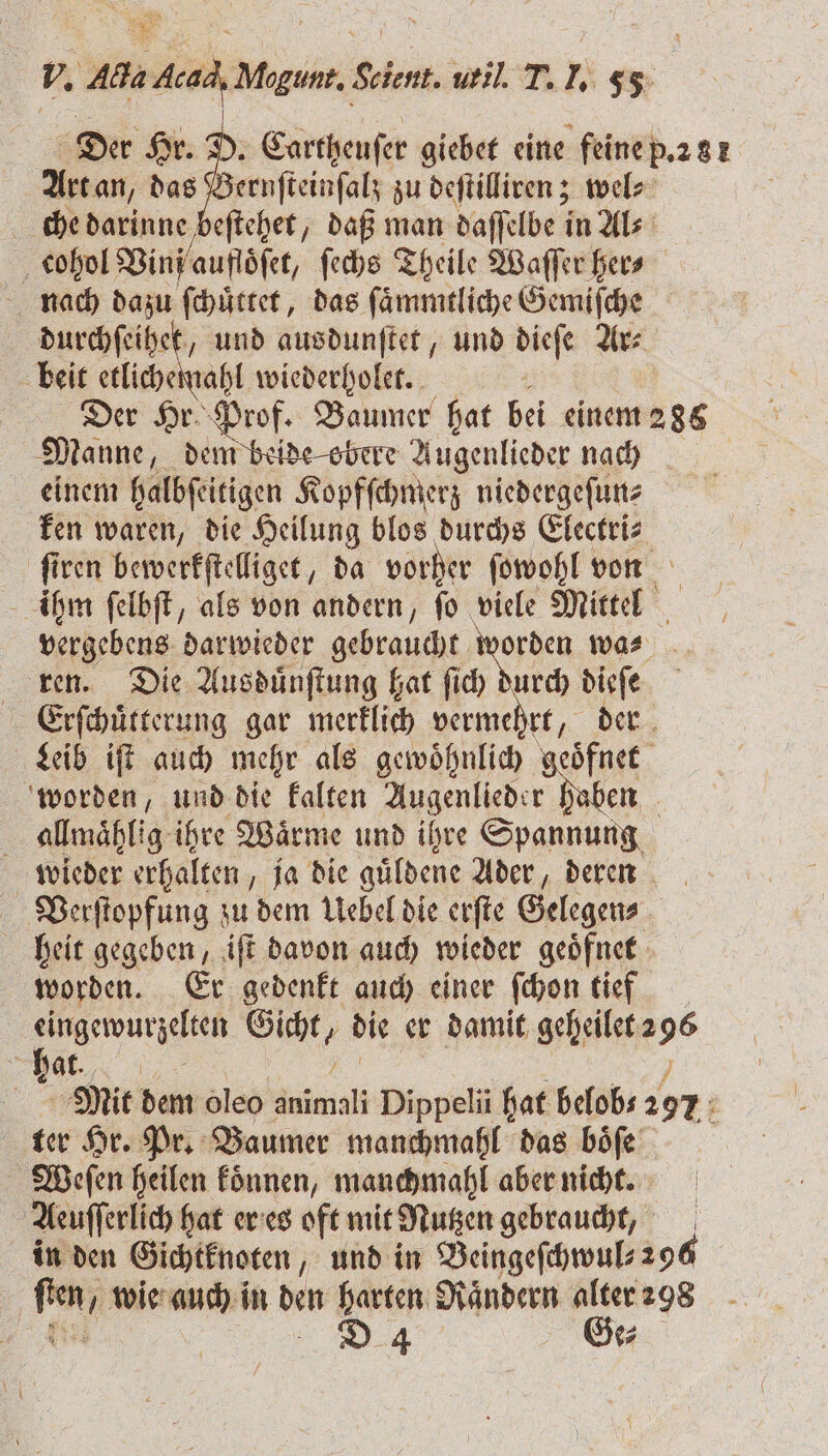 = | | &gt; | Der Hr. D. Cartheuſer giebet eine feine p.281 Art an, das Bernſteinſalz zu deſtilliren; wel⸗ che darinne, e eſtehet, daß man daſſelbe in Al⸗ f cohol Bin aufloͤſet, ſechs Theile Waſſer her- nach dazu ſchuͤttet, das ſaͤmmtliche Gemiſche durchſeihet, und ausdunſtet, und diese Ar⸗ beit etlichemahl wiederholet. Der Hr Prof. Baumer hat bei einem 286 Manne, dem beide obere Augenlieder nach einem halbſeitigen Kopfſchmerz niedergeſun⸗ ken waren, die Heilung blos durchs Electri⸗ ſiren bewerkſtelliget, da vorher ſowohl von . ihm ſelbſt, als von andern, ſo viele Mittel vergebens darwieder gebraucht 1 wa⸗ ren. Die Ausduͤnſtung hat ſich durch dieſe Erſchuͤtterung gar merklich le „der Leib iſt auch mehr als gewoͤhnlich geoͤfnet worden, und die kalten Augenlieder haben i allmaͤhlig ihre Waͤrme und ihre Spannung wieder erhalten „ja die guͤldene Ader, deren Verſtopfung zu dem Uebel die erſte Gelegen⸗ heit gegeben, iſt davon auch wieder geoͤfnet worden. Er gedenkt auch einer ſchon tief eingewurzelten 19 die er damit Kees 5 hat. „ | Mit dem Oleo Wümal Dippelü hat belob⸗ 297 . ter Hr. Pr. Baumer manchmahl das boͤſe | Weſſen heilen fönnen, manchmahl aber nicht. Aeuſſerlich hat er es oft mit Nutzen gebraucht, in den Gichtknoten, und in Beingeſchwul⸗ 296 pe wie auch in den harten Raͤndern alter 298 D 4 Ge⸗