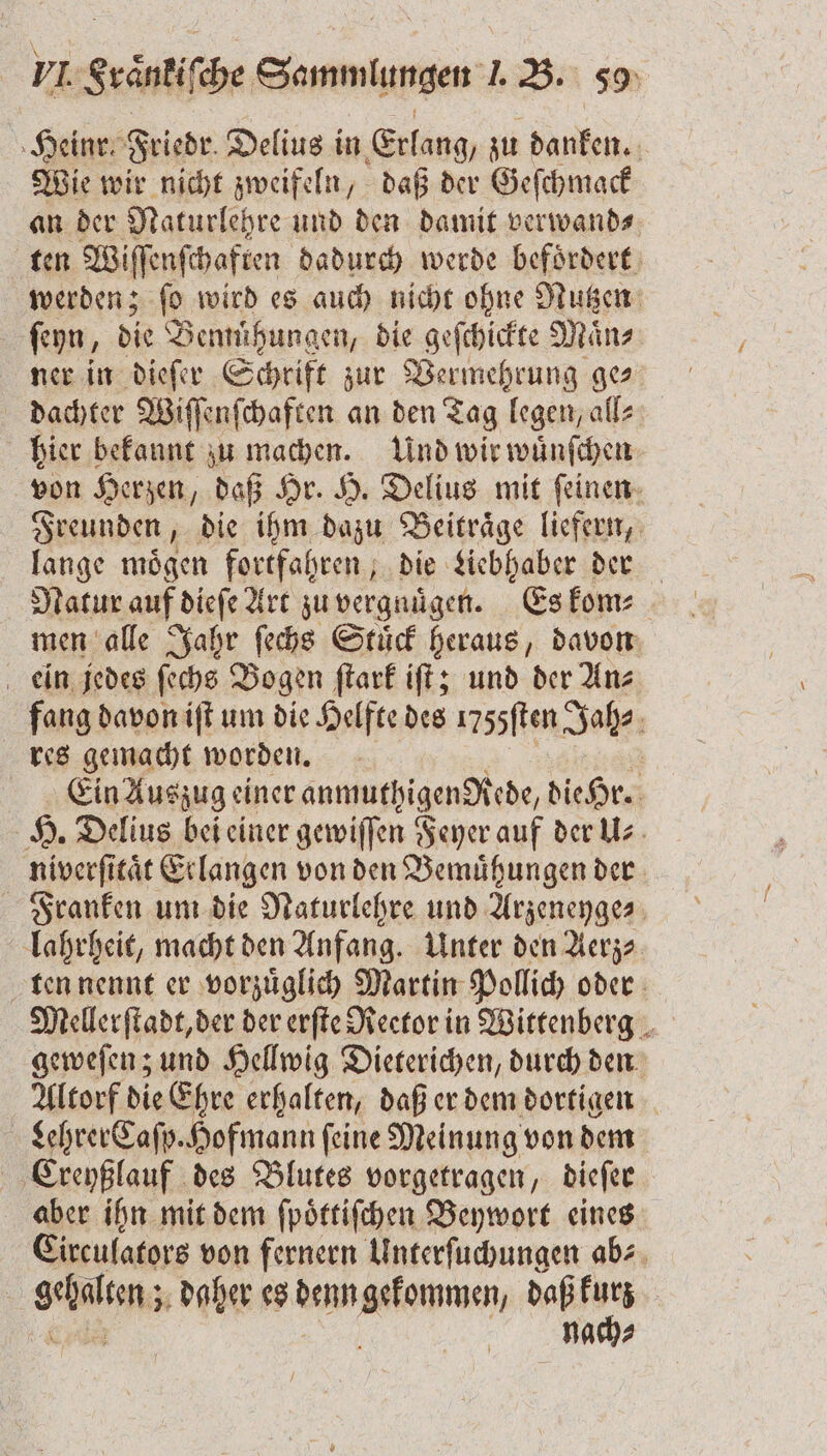 Heinr. Friedr. Delius in Erlang, zu danken. Wie wir nicht zweifeln, daß der Geſchmack an der Naturlehre und den damit verwand⸗ ten Wiſſenſchaften dadurch werde befoͤrdert werden; ſo wird es auch nicht ohne Nutzen ſeyn, die Bemuͤhungen, die geſchickte Maͤn⸗ ner in dieſer Schrift zur Vermehrung ges dachter Wiſſenſchaften an den Tag legen, all⸗ hier bekannt zu machen. Und wir wuͤnſchen von Herzen, daß Hr. H. Delius mit ſeinen Freunden, die ihm dazu Beitraͤge liefern, lange mögen fortfahren, die Liebhaber der Natur auf dieſe Art zu vergnuͤgen. Es kom⸗ men alle Jahr ſechs Stuͤck heraus, davon ein jedes ſechs Bogen ſtark iſt; und der An⸗ fang davon iſt um die Helfte des 1755ſten Jah⸗ res gemacht worden. Ein Auszug einer anmuthigenglede, die Hr. H. Delius bei einer gewiſſen Feyer auf der U⸗ niverſitaͤt Erlangen von den Bemühungen der Franken um die Naturlehre und Arzeneyge⸗ lahrheit, macht den Anfang. Unter den Aerz— ten nennt er vorzuͤglich Martin Pollich oder Mellerſtadt, der der erſte Reetor in Wittenberg geweſen; und Hellwig Dieterichen, durch den Altorf die Ehre erhalten, daß er dem dortigen Lehrer Caſp. Hofmann feine Meinung von dem Creyßlauf des Blutes vorgetragen, dieſer aber ihn mit dem ſpoͤttiſchen Beywort eines Circulators von fernern Unterſuchungen ab⸗ gehelkmnz daher es e wa, nach⸗