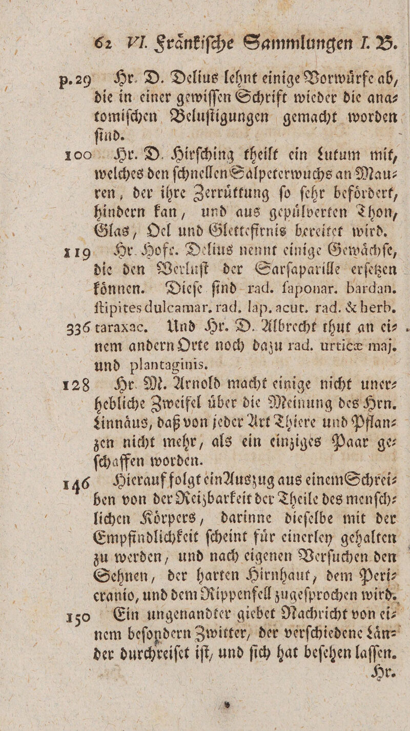 p. 29 Hr. D. Delius lehnt einige Vorwürfe ab, die in einer gewiſſen Schrift wieder die ana⸗ tomiſchen Beluſigungen gemacht worden Me 5 Hr. D. Hirſching theilt ein Lutum mit, e den ſchnellen Salpeterwuchs an Mau⸗ ren, der ihre Zerruͤttung ſo ſehr befoͤrdert, hindern kan, und aus gepuͤlverten Thon, Glas, Oel und Gletteftrnis bereitet wird. 119 Hr. Hofe. Delius nennt einige Gewächfe, die den Verluſt der Sarſaparille erſetzen \ koͤnnen. Dieſe ſind rad. faponar. bardan. ſtipites dulcamar. rad, lap. acut. rad. &amp; herb. 336 taraxac. Und Hr. D. Albrecht thut an ei⸗ nem andern Orte noch dazu rad. urtice maj. und plantaginis. 128 Hr. M. Arnold macht einige nicht uner⸗ hebliche Zweifel uͤber die Meinung des Hrn. Linnaͤus, daß von jeder Art Thiere und Pflan⸗ zen nicht mehr, als ein einziges Paar ge⸗ ſchaffen worden. 8 146 Hierauf folgt ein Auszug aus einem Schrei⸗ ben von der Reizbarkeit der Theile des menſch⸗ lichen Koͤrpers, darinne dieſelbe mit der Empfindlichkeit ſcheint für einerley gehalten zu werden, und nach eigenen Verſuchen den Sehnen, der harten Hirnhaut, dem Peri- 55 und dem Rippenfell zugeſprochen wird. Ein ungenandter giebet Nachricht von ei⸗ 11 beſondern Zwitter, der verſchiedene Laͤn⸗ der e il und ſich hat beſehen lan. r.