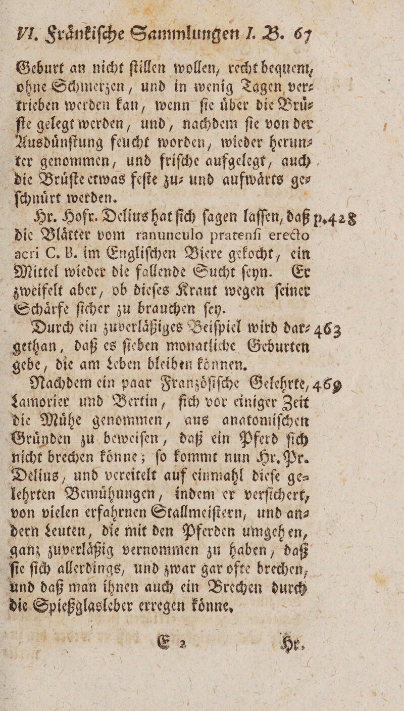 VI. Fraͤnkiſche Sammlungen J. B. 67 Geburt an nicht ſtillen wollen, recht bequem, ohne Schmerzen, und in wenig Tagen ver⸗ trieben werden kan, wenn ſie uͤber die Bruͤ⸗ 51 gelegt werden, und, nachdem fie von der kusduͤnſtung feucht worden „wieder herun⸗ ter genommen, und friſche aufgelegt, auch die Bruſte etwas feſte zu- und aufwaͤrts ge⸗ ſchnüͤrt werden. Hr. Hofr. Delius hat ſich ſagen laſſen, daß 5.428 die Blaͤtter vom ranunculo pratenſi erecto acri C. B. im Engliſchen Biere gekocht, ein Mittel wieder die fallende Sucht ſeyn. Er zweifelt aber, ob dieſes Kraut wegen ſeiner Schhaͤrfe ſicher zu brauchen ſey. Durch ein zuverläßiges Beiſpiel wird dar⸗ 463 gethan, daß es ſieben monatliche Geburten gebe, die am Leben bleiben konnen. Nachdem ein paar Franzoͤſiſche Gelehrte, 469 Lamorier und Bertin, fich vor einiger Zeit die Muͤhe genommen, aus angtomiſchen Gründen zu beweiſen, daß ein Pferd ſich nicht brechen koͤnne; ſo kommt nun Hr. Pr. Delius, und vereitelt auf einmahl dieſe ge⸗ lehrten Bemühungen, indem er verſichert, von vielen erfahrnen Stallmeiſtern, und an⸗ dern Leuten, die mit den Pferden umgehen, ganz zuverläͤßig vernommen zu haben, daß Ä fi ie ſich allerdings, und zwar gar ofte brechen, und daß man ihnen auch ein Brechen durch die Spiehgloeleber erregen koͤnne. | E 2 7 He.