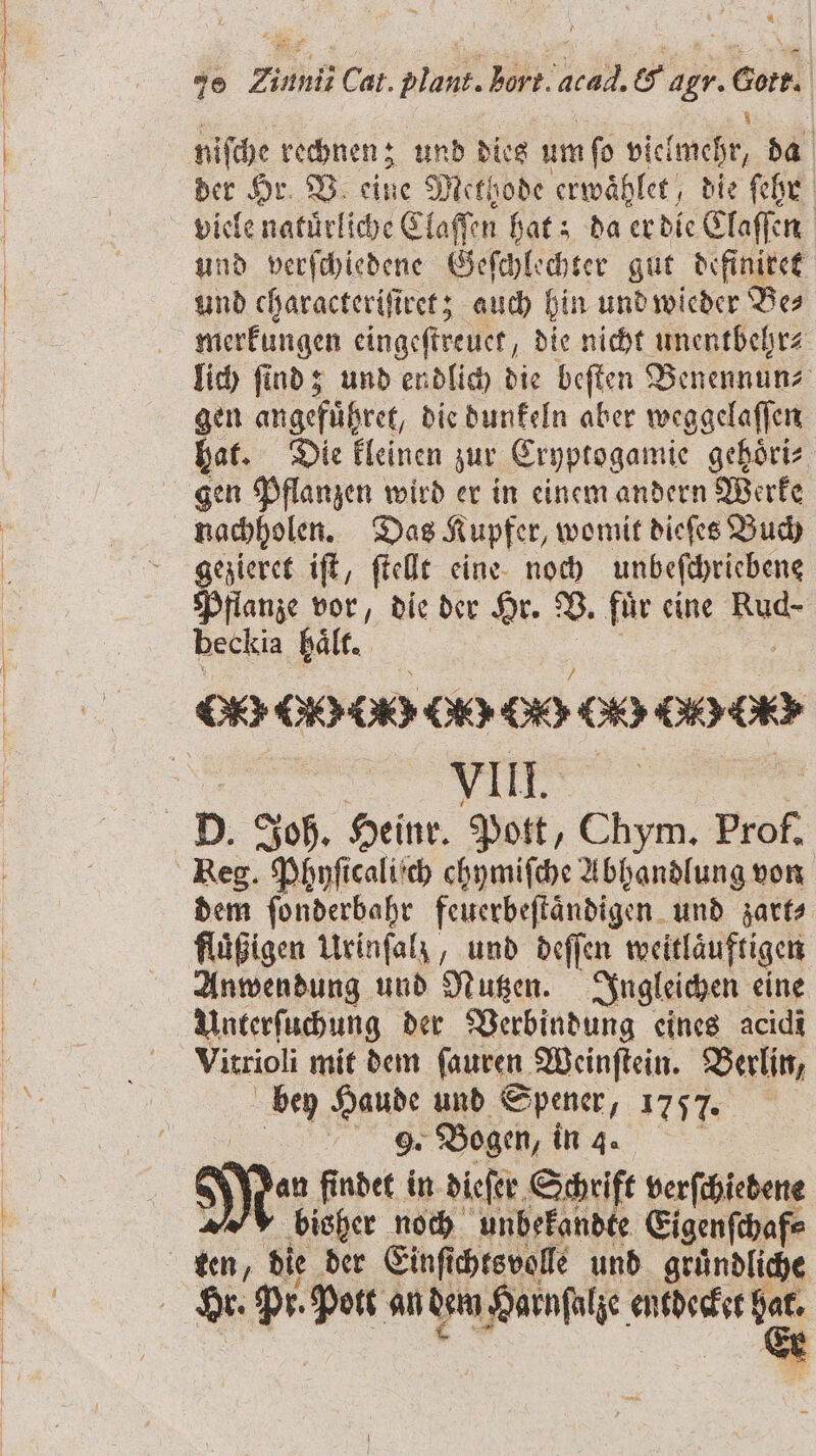 Lo — — ’ 5 = 70 Ziunii Cat. plant. hart, cal. S agr. Wen niſche rechnen; und dies um fo Nen da der Hr. V eine Methode erwaͤhlet, die ſehr viele natürliche Claſſen hat; da er die Claſſen und verſchiedene Geſchlechter gut definiret und characteriſiret; auch hin und wieder Be⸗ merkungen eingeſtreuet, die nicht unentbehr⸗ lich ſind; und endlich die beſten Benennun⸗ gen angefuͤhret, die dunkeln aber weggelaſſen hat. Die kleinen zur Cryptogamie gehoͤri⸗ gen Pflanzen wird er in einem andern Werke nachholen. Das Kupfer, womit dieſes Buch gezieret iſt, ſtellt eine noch unbeſchriebene Pflanze vor, die der Hr. B. fuͤr eine Re beckia haͤlt. VIII. D. Joh. Heinr. Pott, Chym. Prof. dem ſonderbahr feuerbeſtaͤndigen und zart⸗ Anwendung und Nutzen. Ingleichen eine Unterſuchung der Verbindung eines acidi Vitrioli mit dem ſauren Weinſtein. Berlin, bey Haude und Spener, 1757. N Bogen, in 3. Me findet in dieſer Schrift verſchiedene bisher noch unbekandte Eigenſchaf⸗ Hr. pr Pott an dem Harnſalze entdecket hat. *