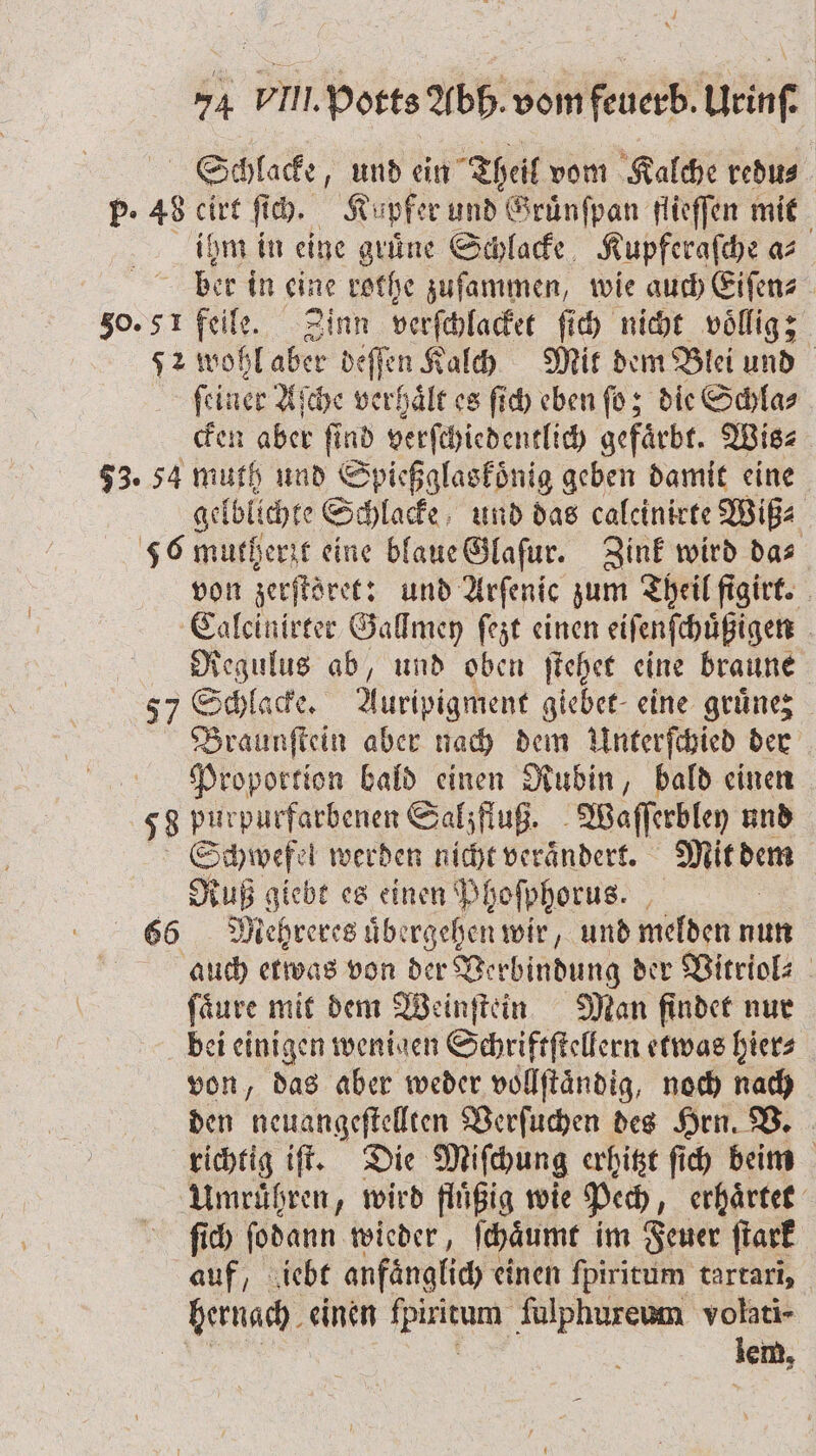 Schlacke, und ein Theil vom Kalche redu⸗ P. 48 cirt ſich. Ku pker und Gruͤnſpan flieſſen mit ihm in eine grüne Schlacke Kupferaſche a ber in eine rothe zuſammen, wie auch Eiſen⸗ 50.51 feile. Zinn verſchlacket ſich nicht voͤllig; J wohl aber deſſen Kalch Mit dem Blei und ſeiner Aſche verhaͤlt es ſich eben ſo; die Schla⸗ cken aber find verſchiedentlich gefärbt. Wis⸗ 73. 54 muth und Spießglaskoͤnig geben damit eine gelbllchte Schlacke und das caleinirte Wiß⸗ 56 mutherit eine blaue Glaſur. Zink wird das von zerſtret: und Arſenic zum Theil figirt. Calcinirter Gallmey ſezt einen eiſenſchuͤßigen Regulus ab, und oben ſtehet eine braune 57 Schlacke. Auripigment giebet eine gruͤnez Braunſtein aber nach dem Unterſchied der Proportion bald einen Rubin, bald einen 58 purpurfarbenen Sahzfluß. Wafferbley und Schwefel werden nicht verändert. Mit dem Ruß giebt es einen Phoſphorus. 66 Mehreres übergehen wir, und melden nun auch etwas von der Verbindung der Vitriol⸗ fäure mit dem Weinſtein Man findet nur bei einigen wenigen Schriftſtellern etwas hier⸗ von, das aber weder vollftändig, noch nach den neuangeſtellten Verſuchen des Hrn. V. richtig iſt. Die Miſchung erhitzt ſich beim Umruͤhren, wird fluͤßig wie Pech, erhaͤrtet ſich ſodann wieder, ſchaͤumt im Feuer ſtark auf, iebt anfänglich &lt; einen ſpiritum tartari, hernach. einen en ſulphureum volati- | lem,