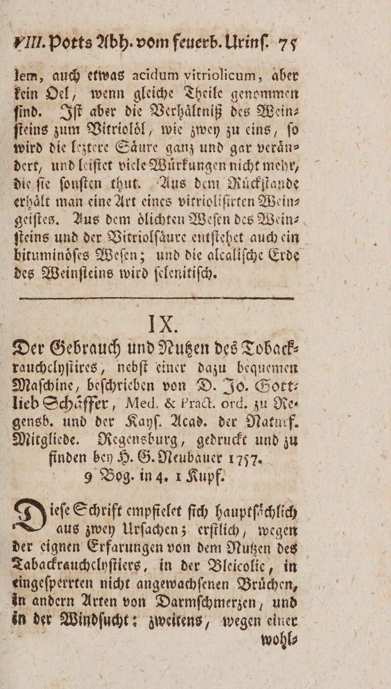 lem, auch etwas acidum vitriolicum, aber kein Oel, wenn gleiche Theile genommen ſind. Iſt aber die Verhaͤltniß des Wein⸗ ſteins ws Vitrioloͤl, wie zwey zu eins, fo wird die leztere Saͤure ganz und gar veraͤn⸗ dert, und leiſtet viele Wuͤrkungen nicht mehr, die fie ſonſten thut. Aus dem Rückſtande erhält man eine Art eines vitrioliſirten Wein⸗ geiſtes. Aus dem oͤlichten Weſen des Wein⸗ ſteins und der Vitriolſaͤure entſtehet auch ein biruminöfes Weſen; und die alcaliſche Erde des Weinſteins wird ſelenitiſch. | “4 X. Der Gebrauch und Nutzen des Toback⸗ rauchclyſtires, nebſt einer dazu bequemen Maſchine, beſchrieben von D. Jo. Gott⸗ lieb Schäffer, Med. &amp; Pract. ord. zu Re⸗ gensb. und der Kayſ. Acad. der Naturf. Mitgliede. Regensburg, gedruckt und zu finden bey H. G. Neubauer 1757. 9 Bog. in 4. 1 Kupf. Die Schrift empfielet ſich hauptſachlich aus zwey Urſachen; erſtlich, wegen der eignen Erfarungen von dem Nutzen des Tabackrauchclyſtiers, in der Bleicolie, in eingeſperrten nicht angewachſenen Bruͤchen, in andern Arten von Darmſchmerzen und in der Windſucht: zweitens, wegen einer N wohl⸗