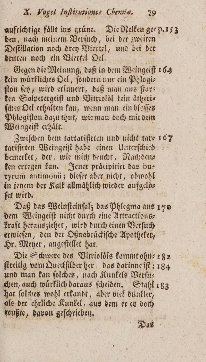 aufrichtige fällt ins grüne. Die Nelken ge⸗ p. 153 ben, nach meinem Verſuch, bei der zweiten Deſtillation noch drey Viertel, und bei der dritten noch ein Viertel Oel. Gegen die Meinung, daß in dem Wein geil 164 kein würfliches Oel, fondern nur ein Phlogi⸗ ſton ſey, wird erinnert, daß man aus ſtar⸗ ken Salpetergeiſt und Vitrioloͤl kein aͤtheri⸗ ſches Oel erhalten kan, wenn man ein bloſſes Phlogiſton dazu thut, wie man doch mit dem Weingeiſt erhaͤlt. Zwiſchen dem tartariſirten und nicht tar⸗ tariſirten Weingeiſt habe einen Unterſchied bemerket, der, wie mich deucht, Nachden⸗ ken erregen kan. Jener praͤcipitirt das bu⸗ tyrum antimonii; dieſer aber nicht, obwohl in jenem der Kalk allmählich wieder aufgelͤs ſet wird. | Daß das Weinſteinſalz das Phlegma aus 170 dem Weingeiſt nicht durch eine Attractions⸗ kraft herausziehet, wird durch einen Verſuch erwieſen, den der Oßnabrückiſche Apotheker, Hr. Meyer, angeſtellet hat. Die Schwere des Vltrioloͤls kommt ohn 182 ſtreitig vom Queckſilber her das darinne iſt; 184 und man kan ſolches, nach Kunkels Verſu⸗ chen, auch wuͤrklich Nara ſcheiden. Stahl 183 hat ſolches wohl erkandt, aber viel dunkler, als der ehrliche Kunkel, aus dem er es doch a „davon geſchrieben. a Das — °F