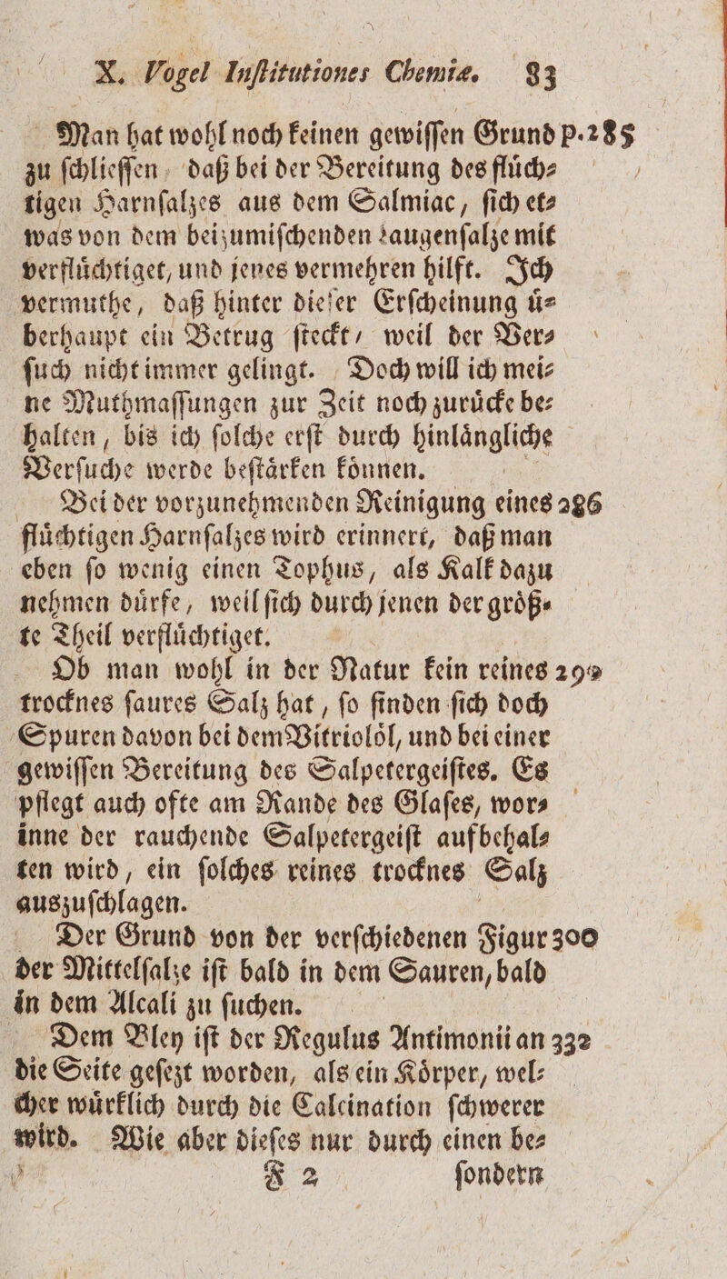 Man hat wohl noch keinen gewiſſen Grund p. 15 zu ſchlieſſen daß bei der Bereitung des fluͤch⸗ tigen Harnſalzes aus dem Salmiac, ſich et⸗ was von dem beizumiſchenden saugenfalze mit verfluͤchtiget, und jenes vermehren hilft. Ich vermuthe, daß hinter dieſer Erſcheinung uͤ⸗ berhaupt ein Betrug ſteckt / weil der Ver⸗ ſuch nicht immer gelingt. Doch will ich mei⸗ ne Muthmaſſungen zur Zeit noch zuruͤcke be⸗ halten, bis ich ſolche erſt durch hinlängliee Verſuche werde beſtaͤrken koͤnnen. Bei der vorzunehmenden Reinigung eines 286 fluͤchtigen Harnſalzes wird erinnert, daß man eben ſo wenig einen Tophus, als Kalk dazu nehmen duͤrfe, weil ſich durch jenen der groͤß⸗ te Theil verfluͤchtiget. Ob man wohl in der Natur kein reines 29 trocknes ſaures Salz hat, ſo finden ſich doch Spuren davon bei dem Bitriolöl, und bei einer gewiſſen Bereitung des Salpetergeiſtes. Es pflegt auch ofte am Rande des Glaſes, wor⸗ inne der rauchende Salpetergeiſt aufbehal⸗ ten wird, ein ſolches reines trocknes Salz auszuſchlagen. Der Grund von der verſchiedenen Figur 300 der Mittelſalze iſt bald in dem Sauren, bald in dem Alcali zu ſuchen. Dem Alen iſt der Regulus Antimonii an 332 die Seite geſezt worden, als ein Koͤrper, wel— cher wuͤrklich durch die Calcination ſchwerer wird. Wie aber dieſes nur durch einen be⸗ 1 F 2 ſondern