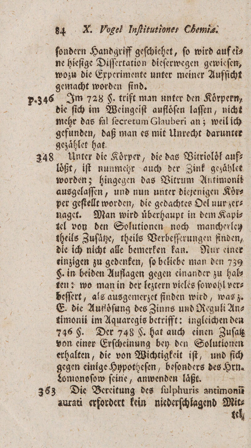 ſondern Handgriff geſchiehet, ſo wird auf et eĩ⸗ ne hieſige Diſſertation dieſerwegen gewieſen, wozu die Experimente unter meiner Aufſicht gemacht worden find. 5.346 Im 728 F. trift man unter den Körpern, die ſich im Weingeiſt auflöfen laſſen, nicht mehr das fal ſecretum Glauberi an; weil ich gefunden, daß man es mit Unrecht darunter gezaͤhlet hat. 348 Unter die K öͤrper, die das Vitrioläf aufs loßt, iſt nunmehr auch der Zink gezaͤhlet worden; hingegen das Vitrum Antimonii ausgelaſſen und nun unter diejenigen Koͤr⸗ per geſtellt worden, die gedachtes Oel nur zer⸗ naget. Man wird uͤberhaupt in dem Kapi⸗ tel von den Solutionen noch mancherletz theils Zuſaͤtze, theils Verbeſſerungen finden, die ich nicht alle bemerken kan. Nur einer einzigen zu gedenken, ſo beliebe man den 739 $. in beiden Auflagen gegen einander zu hal⸗ ten: wo man in der leztern vieles ſowoh hlver⸗ beſſert, als ausgemerzet finden wird, was z. E' die Aufoͤſung des Zinns und Regull An⸗ | timonii im Aquaregis betrifft: ingleichen den 746 F. Der 748 F. hat auch einen Zuſatz von einer Erſcheinung bey den Solutionen erhalten, die von Wichtigkeit iſt, und ſich gegen einige Hypotheſen, beſonders des Hrn. Lomonoſow feine, anwenden laͤßt. 363 Die Bereitung des ſulphuris antimonm aurati erfordert kein niederſchlagend *