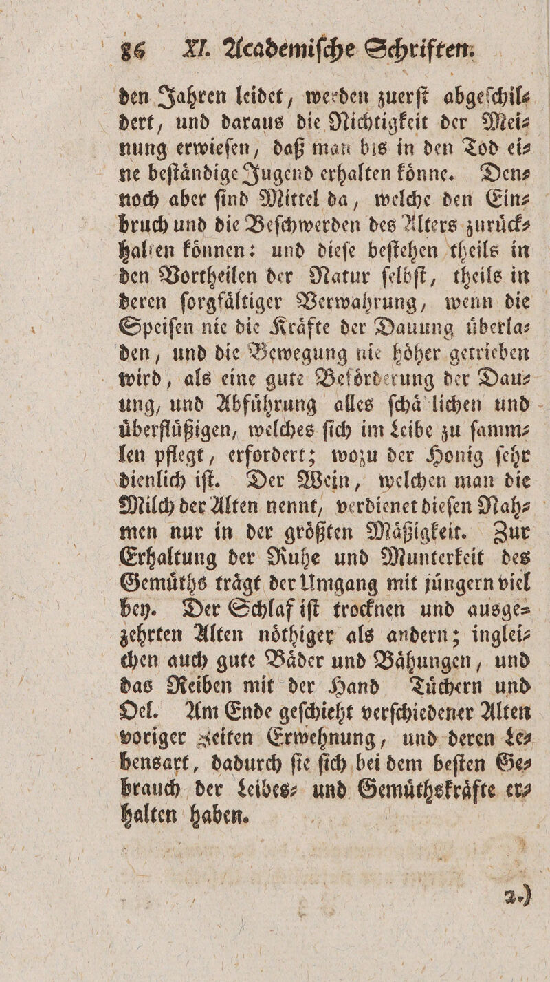 den Jahren leidet, w werden zuerſt abgeſchil⸗ dert, und daraus die Nichtigkeit der Mei⸗ nung erwieſen, daß man bis in den Tod ei⸗ ne beſtaͤndige Jugend erhalten koͤnne. Den— noch aber ſind Mittel da, welche den Ein⸗ bruch und die Beſchwerden des Alters zuruͤck⸗ halten koͤnnen: und dieſe beſtehen theils in den Vortheilen der Natur ſelbſt, theils in deren forgfältiger Verwahrung, wenn die Speiſen nie die Kräfte der Dauung überla⸗ den, und die Bewegung nie hoͤher getrieben ä wird als eine gute Beförderung der Dau⸗ ung, und Abfuͤhrung alles ſchaͤ lichen und uͤberfluͤßigen, welches ſich im Leibe zu ſamm⸗ len pflegt, erfordert; wozu der Honig ſehr dienlich iſt. Der Wein, welchen man die Milch der Alten nennt, verdienet dieſen Nah⸗ men nur in der groͤßten Maͤßigkeit. Zur Erhaltung der Ruhe und Munterkeit des Gemuͤths trägt der Umgang mit jüngern viel bey. Der Schlaf iſt trocknen und ausge⸗ zehrten Alten noͤthiger als andern; inglei⸗ chen auch gute Baͤder und Baͤhungen, und das Reiben mit der Hand Tuͤchern und Oel. Am Ende geſchieht verſchiedener Alten voriger Zeiten Erwehnung, und deren Le⸗ bensart, dadurch ſie ſich bei dem beſten Ge⸗ brauch der Leibes⸗ und SEI er⸗ ae haben. 1 | | 2.)