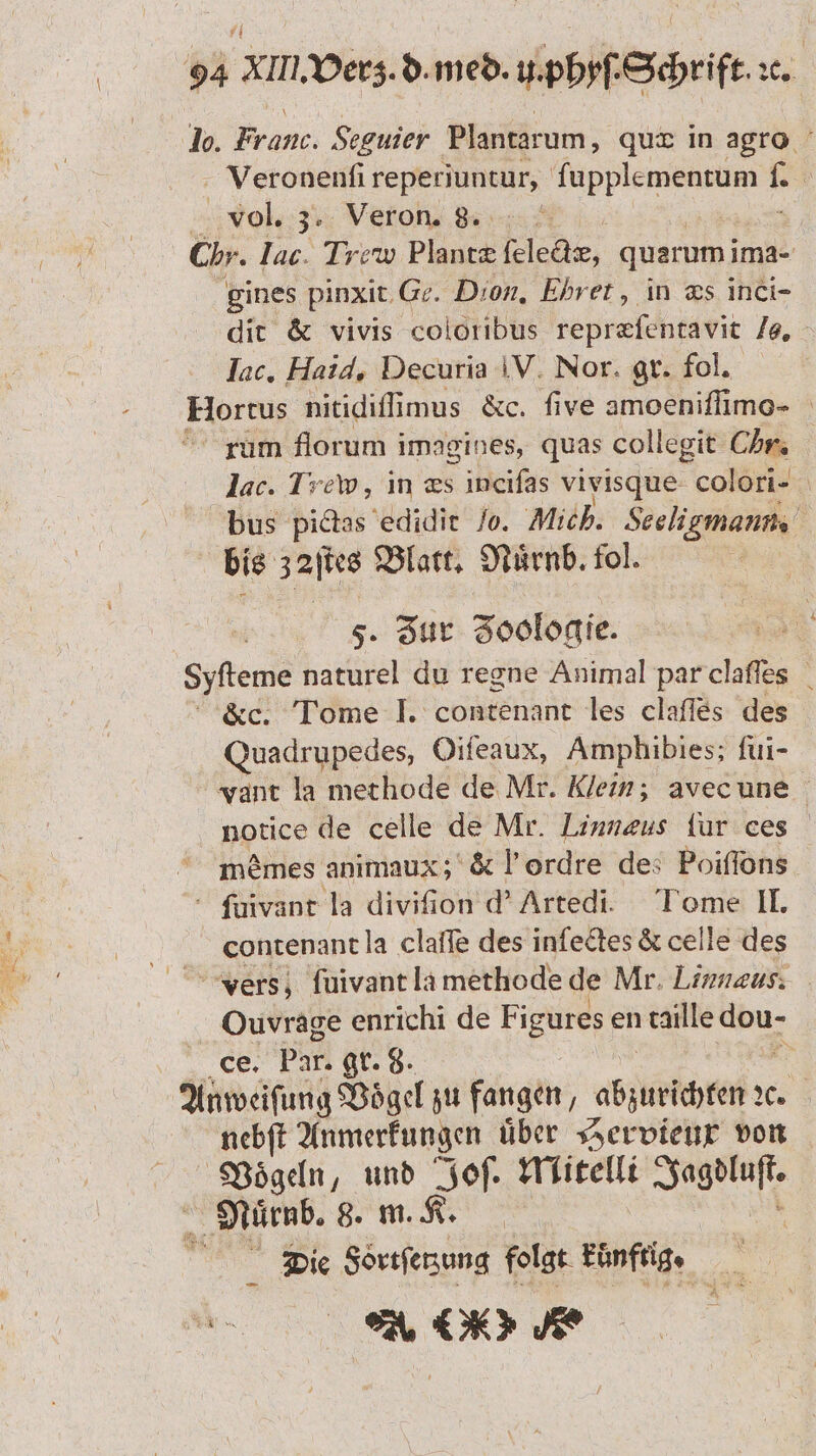 lo. Franc. Seguier Plantarum, quæ in agro Veronenſi reperiuntur, e 1 | vol. 3. Veron. 8. Chr. lac. Trew Plants lee, quarum ima- gines pinxit Ge. Dion. Ehret, in æs inci- dit &amp; vivis coloribus repræſentavit 18. Inc. Haid, Decuria V. Nor. gr. fol. Hortus nitidiſlimus &amp;c. five amoeniſſimo- rum florum imagines, quas collegit Chr lac. Lew, in æs incifas vivisque colori- bus pictas edidit lo. Mich. Seeligmann. bis a Blatt. Nuͤrnb. fol. | 5. Zur Zoologie. Syfteme naturel du regne Animal par claſſes &amp;c. Tome I. contenant les clafles des Quadrupedes, Oifeaux, Amphibies; fui- vant la methode de Mr. Klein; avec une notice de celle de Mr. Linnæus fur ces memes animaux; &amp; l’ordre des Poiſſons ſuivant la diviſion d' Artedi. Tome II. contenant la claffe des inſectes &amp; celle des vers; ſuivant la methode de Mr. Linnaus: Ouvrage enrichi de F igures en taille 1 ce. Par. gr. 8. | Anweiſung Voͤgel zu fangen, aba % nebft Anmerkungen über Hervieux von Vögeln, und Joſ. Mitelli Se Muͤrnb. 8. m. K. i Die Sortſetzung folgt künftig · en OR