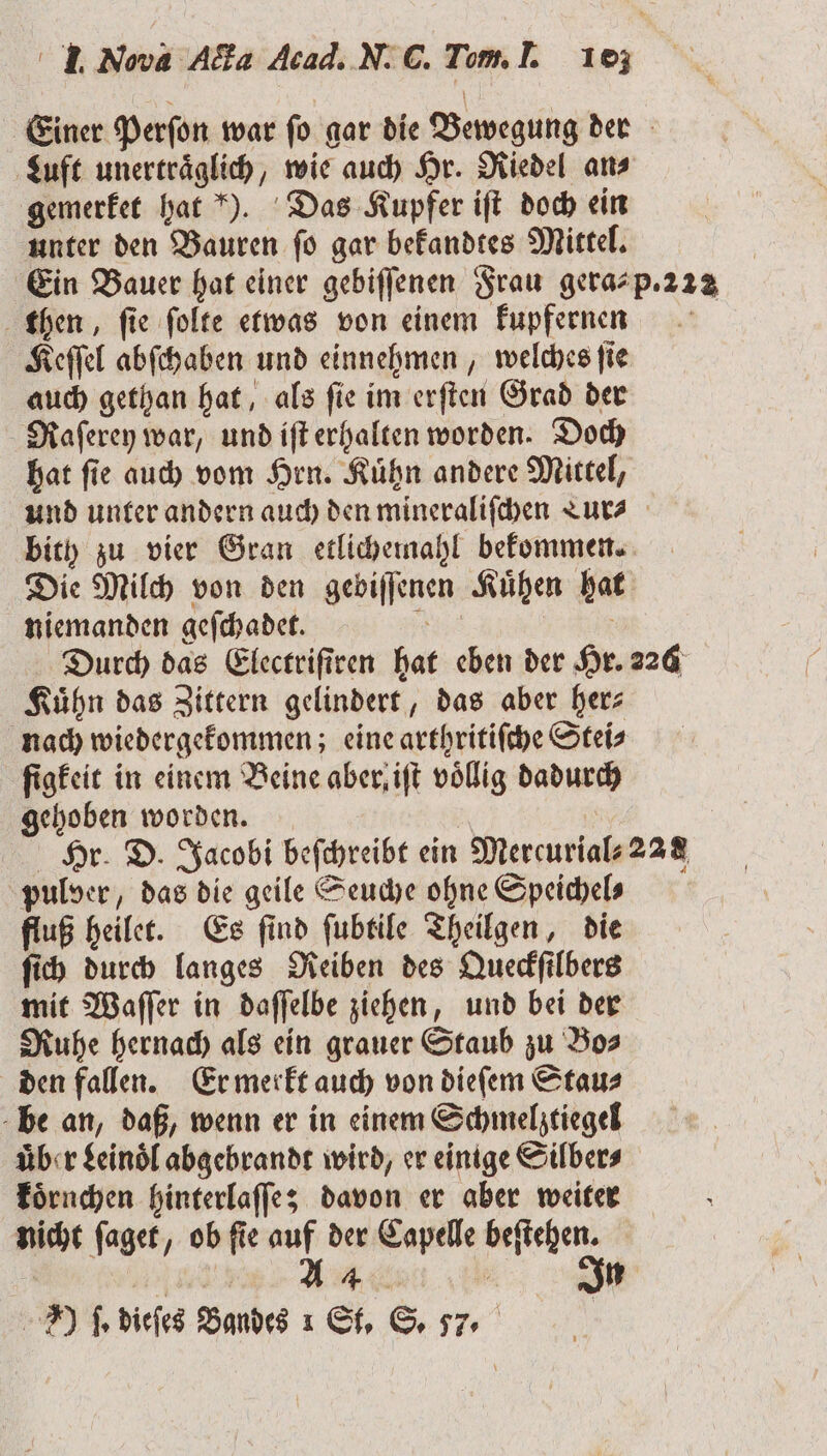 Einer Perſon war ſo gar die Bewegung der Luft unertraͤglich, wie auch Hr. Riedel an⸗ gemerket hat ). Das Kupfer iſt doch ein unter den Bauren fo gar bekandtes Mittel. Ein Bauer hat einer gebiſſenen Frau gera-p. 222 then, ſie ſolte etwas von einem kupfernen Keſſel abſchaben und einnehmen, welches ſie auch gethan hat, als ſie im erſten Grad der Raſerey war, und iſt erhalten worden. Doch hat ſie auch vom Hrn. Kuͤhn andere Mittel, und unter andern auch den mineraliſchen TLur⸗ bith zu vier Gran etlichemahl bekommen. Die Milch von den gebiſſenen Kuͤhen hat niemanden geſchadet. . N Durch das Electriſtren hat eben der Hr. 226 Kuͤhn das Zittern gelindert, das aber her⸗ nach wiedergekommen; eine arthritiſche Stei⸗ ſigkeit in einem Beine aber, iſt völlig dadurch gehoben worden. | Hr. D. Jacobi befchreibt ein Mercurial⸗22 8 pulver, das die geile Seuche ohne Speichels fluß heilet. Es ſind ſubtile Theilgen, die ſich durch langes Reiben des Queckſilbers mit Waſſer in daſſelbe ziehen, und bei der Ruhe hernach als ein grauer Staub zu Bo⸗ den fallen. Er merkt auch von dieſem Stau⸗ be an, daß, wenn er in einem Schmelztiegel uͤber Leinoͤl abgebrandt wird, er einige Silber⸗ koͤrnchen hinterlaſſe; davon er aber weiter nicht ſaget, ob ſie auf der Capelle beſtehen. eee Ar „ ) fe dieſes Bandes 1 St. S. 57.