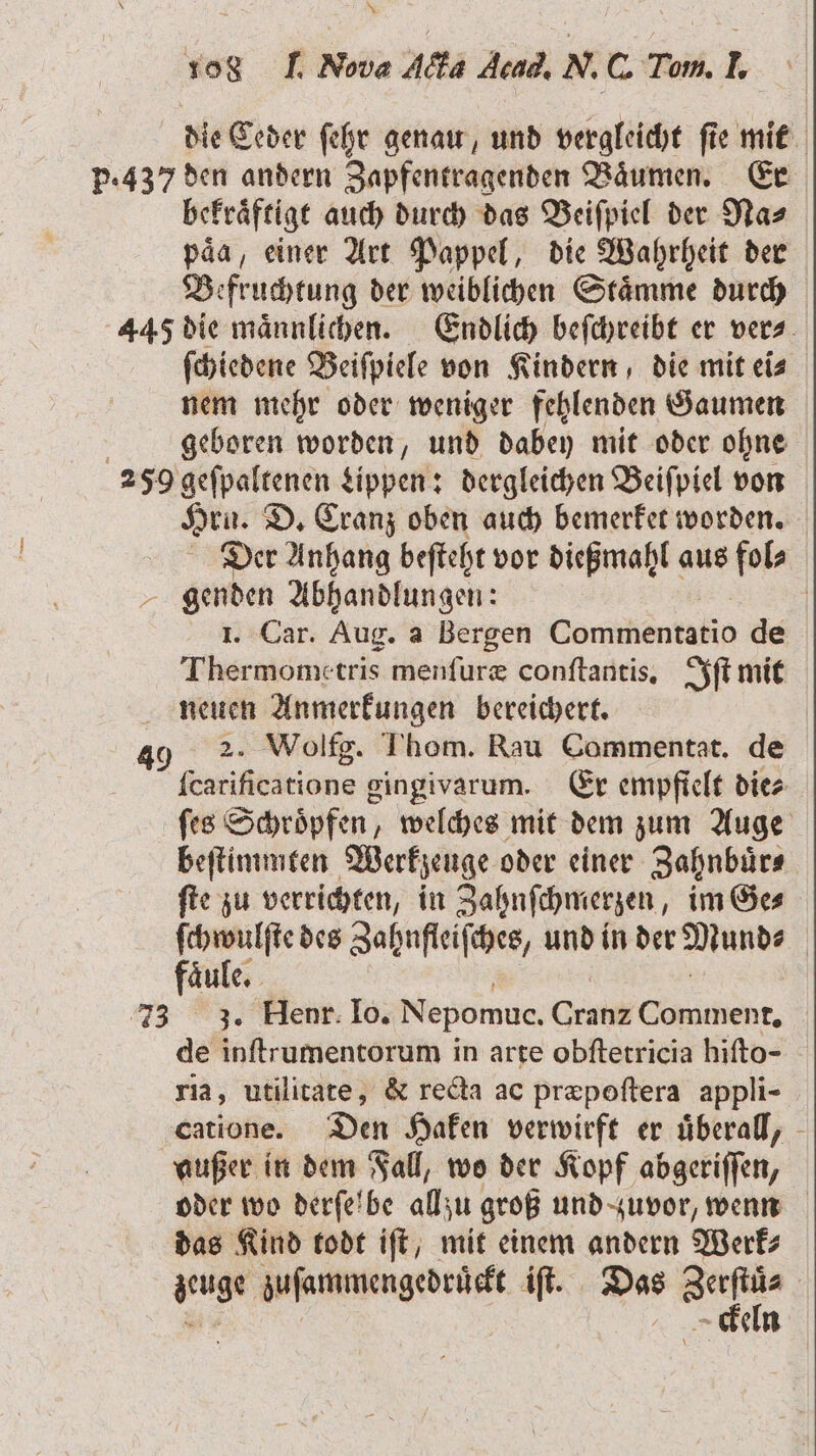 die Ceder ſehr genau, und vergleicht fie mit p.437 den andern Zapfentragenden Bäumen. Er bekraͤftigt auch durch das Beiſpiel der Na⸗ paͤa, einer Art Pappel, die Wahrheit der Be fr uchtung der weiblichen Stämme durch 445 die männlichen. Endlich befchreibt er vers. ſchiedene Beiſpiele von Kindern, die mit ei⸗ nem mehr oder weniger fehlenden Gaumen geboren worden, und dabey mit oder ohne 259 geſpaltenen Lippen: dergleichen Beiſpiel von Hrn. D. Cranz oben auch bemerket worden. Der Anhang beſteht vor dießmahl aus fol⸗ genden Abhandlungen: | 1. Car. Aug. a Bergen Comihentalie de Thermometris menſuræ conſtantis. Iſt mit neuen Anmerkungen bereichert. 49 2. Wolfg. Thom. Rau Commentat. de fcarificatione gingivarum. Er empfielt dies ſes Schroͤpfen, welches mit dem zum Auge beſtimmten Werkzeuge oder einer Zahnbuͤr⸗ ſte zu verrichten, in Zahnſchmerzen, im Ge⸗ erg des Zahnfleiſches, und in der Mund⸗ aͤule. 73 J. Hen. 10 Nepomue. Grat air. de inſtrumentorum in arte obfterricia hifto- ria, utilitate, &amp; recta ac præpoſtera appli- catione. Den Haken verwirft er uͤberall, außer in dem Fall, wo der Kopf abgeriſſen, oder wo derſelbe allzu groß und zuvor, wenn das Kind todt iſt, mit einem andern Werk⸗ zeuge zuſammengedruͤckt iſt. Das 875 8 eln