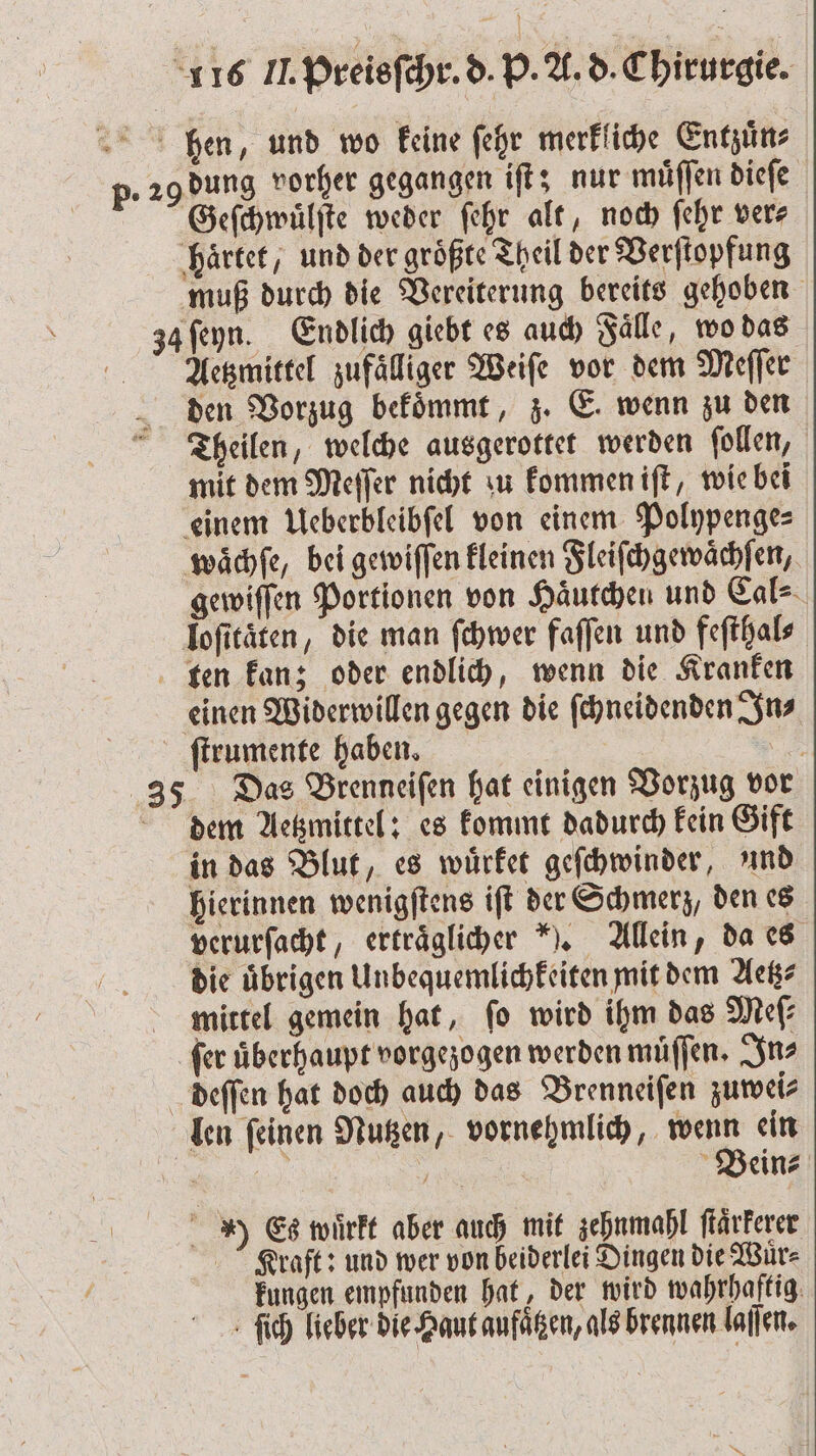 hen, und wo keine ſehr merkliche Entzuͤn⸗ p. 29 dung vorher gegangen iſt; nur muͤſſen dieſe Geſchwuͤlſte weder ſehr alt, noch ſehr ver⸗ haͤrtet, und der größte Theil der Verſtopfung muß durch die Vereiterung bereits gehoben 34 ſeyn. Endlich giebt es auch Faͤlle, wo das Aeetzmittel zufaͤlliger Weiſe vor dem Meſſer den Vorzug bekoͤmmt, z. E. wenn zu den Theilen, welche ausgerottet werden ſollen, mit dem Meſſer nicht u kommen iſt, wie bei einem Ueberbleibſel von einem Polypenge⸗ waͤchſe, bei gewiſſen kleinen Fleiſchgewaͤchſen, gewiſſen Portionen von Haͤutchen und Cal⸗ loſitaͤten, die man ſchwer faſſen und feſthal⸗ ten kan; oder endlich, wenn die Kranken einen Widerwillen gegen die ſchneidenden In ſtrumente haben. 9 35 Das Brenneiſen hat einigen Vorzug vor dem Aetzmittel: es kommt dadurch kein Gift in das Blut, es wuͤrket geſchwinder, und hierinnen wenigſtens iſt der Schmerz, den es verurſacht, ertraͤglicher ). Allein, da es die übrigen Unbequemlichkeiten mit dem Aetz⸗ mittel gemein hat, ſo wird ihm das Meſ⸗ ſer überhaupt vorgezogen werden muͤſſen. In⸗ deſſen hat doch auch das Brenneiſen zuwei⸗ len ſeinen Nutzen, vornehmlich, wenn ein 1353 Bein⸗ ) Es wuͤrkt aber auch mit zehnmahl ſtaͤrkerer Kraft: und wer von beiderlei Dingen die Wuͤr⸗ kungen empfunden hat, der wird wahrhaftig ſich lieber die Haut aufaͤtzen, als brennen laſſen.