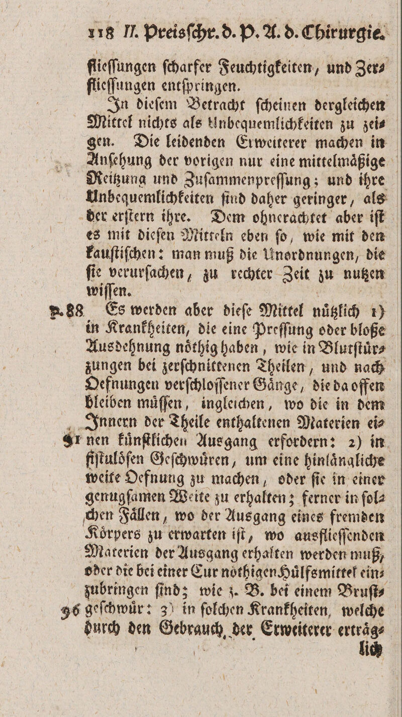 flieſſungen ſcharfer Feuchtigkeiten, und Zer⸗ flieſſungen entſpringen. | | In dieſem Betracht ſcheinen dergleichen Mittel nichts als knbequemlichkeiten zu zei⸗ gen. Die leidenden Erweiterer machen in Anſehung der vorigen nur eine mittelmaͤßige Meitzung und Zuſammenpreſſung; und ihre Unbequemlichkeiten ſind daher geringer, als der erſtern ihre. Dem ohnerachtet aber iſt es mit dieſen Mitteln eben ſo, wie mit den kauſtiſchen: man muß die Unordnungen, die ſie verurſachen, zu rechter Zeit zu nutzen wiſſen. N 2 F. 88 Es werden aber dieſe Mittel nuͤtzlich 1) in Krankheiten, die eine Preſſung oder bloße Aus dehnung noͤthig haben, wie in Blutſtuͤr⸗ zungen bei zerſchnittenen Theilen, und nach Oefnungen verſchloſſener Gänge, die da offen bleiben muͤſſen, ingleichen, wo die in dem Innern der Theile enthaltenen Materien ei⸗ Lr nen kuͤnſtlichen Ausgang erfordern: 2) in fiſtuloͤſen Geſchwuͤren, um eine hinlaͤngliche weite Oefnung zu machen, oder ſie in einer genugfamen Weite zu erhalten; ferner in ſol⸗ chen Faͤllen, wo der Aus gang eines fremden Koͤrpers zu erwarten iſt, wo ausflieſſenden Materien der Ausgang erhalten werden muß, oder die bei einer Eur noͤthigen Huͤlfsmittel eins zubringen finds wie z. B. bei einem Bruſt⸗ 96 geſchwuͤr: 3 in ſolchen Krankheiten, welche durch den Gebrauch der Erweiterer 9 1