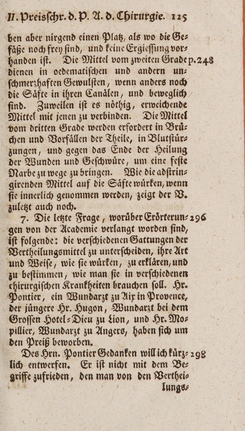 | ben aber nirgend einen Platz, als wo die Ger faͤße noch frey ſind, und keine Ergieſſung vor⸗ handen iſt. Die Mittel vom zweiten Grade p. 248 dienen in oedematiſchen und andern un: ſchmerzhaften Gewulſten, wenn anders noch die Saͤfte in ihren Canaͤlen, und beweglich ſind. Zuweilen iſt es noͤthig, erweichende Mittel mit jenen zu verbinden. Die Mittel vom dritten Grade werden erfordert in Bruͤ⸗ chen und Vorfaͤllen der Theile, in Blutſtuͤr⸗ zungen, und gegen das Ende der Heilung der Wunden und Geſchwuͤre, um eine feſte Narbe zu wege zu bringen. Wie die adſtrin⸗ girenden Mittel auf die Saͤfte wuͤrken, wenn ſie innerlich genommen werden, zeigt der V. zuletzt auch noch. | n 7. Die letzte Frage, worüber Eroͤrterun⸗ 296 gen von der Academie verlangt worden ſind, iſt folgende: die verſchiedenen Gattungen der Vertheilungsmittel zu unterſcheiden, ihre Art und Weiſe, wie fie wuͤrken, zu erklaͤren, und zu beſtimmen, wie man ſie in verſchiedenen chirurgiſchen Krankheiten brauchen ſoll. Hr. Pontier, ein Wundarzt zu Aix in Provence, der juͤngere Hr. Hugon, Wundarzt bei dem Groſſen Hotel: Dieu zu Lion, und Hr. Mo⸗ pillier, Wundarzt zu Angers, haben ſich um den Preiß beworben. Des Hrn. Pontier Gedanken will ich kuͤrz⸗ 298 lich entwerfen. Er iſt nicht mit dem Be⸗ griffe zufrieden, den man von den Verthei⸗ i lungs⸗