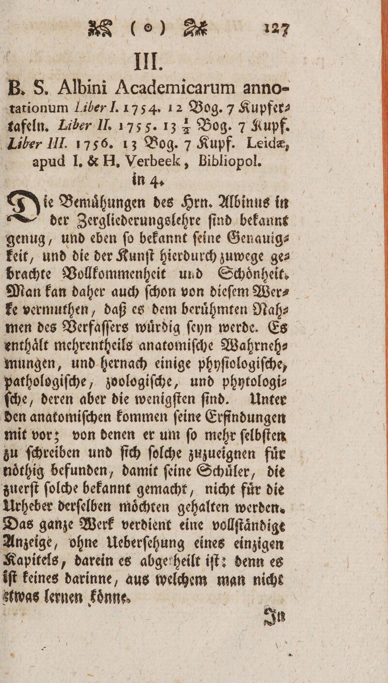 * (e) m III. B. S. Albini Academicarum anno- tationum Liber J. 1754. 12 Bog. 7 Kupfer⸗ tafeln. Liber II. 175 f. 13 4 Bog. 7 Kupf. Liber III. 1756. 13 Bog. 7 Kupf. Leide, apud I. &amp; H. Verbeek, Bibliopol. a ge in 4. Die Bemuͤhungen des Hrn. Albinus in der Zergliederungslehre ſind bekannt genug, und eben ſo bekannt ſeine Genauig⸗ keit, und die der Kunſt hierdurch zuwege ge⸗ brachte Vollkommenheit und Schönheit Man kan daher auch ſchon von dieſem Wer⸗ ke vermuthen, daß es dem berühmten Nah⸗ men des Verfaſſers wuͤrdig ſeyn werde. Es enthaͤlt mehrentheils anatomiſche Wahrneh⸗ mungen, und hernach einige phyſiologiſche, pathologiſche, zoologiſche, und phytologi⸗ che, deren aber die wenigſten find. Unter den anatomiſchen kommen ſeine Erfindungen mit vor; von denen er um ſo mehr ſelbſten zu ſchreiben und ſich ſolche zuzueignen fuͤr noͤthig befunden, damit ſeine Schuͤler, die zuerſt ſolche bekannt gemacht, nicht fuͤr die Urheber derſelben moͤchten gehalten werden. Das ganze Werk verdient eine vollſtandige Anzeige, ohne Ueberſehung eines einzigen Kapitels, darein es abgetheilt iſt: denn es iſt keines darinne, aus welchem man nicht