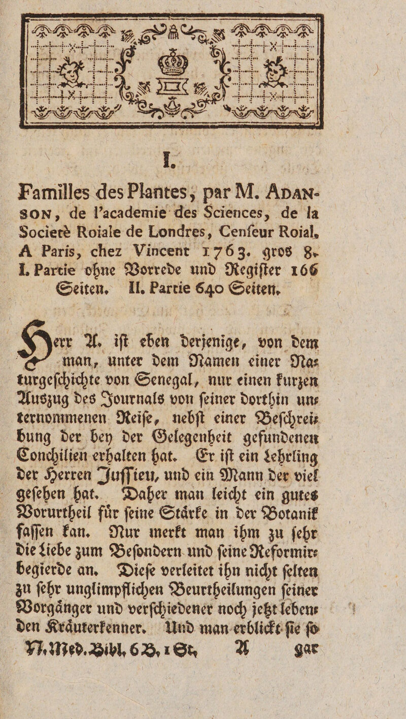 err A. iſt eben derjenige, von dem man, unter dem Namen einer Na⸗ turgeſchichte von Senegal, nur einen kurzen Auszug des Journals von ſeiner dorthin un⸗ ternommenen Reiſe, nebſt einer Beſchreit bung der bey der Gelegenheit gefundenen Conchilien erhalten hat. Er iſt ein Lehrling der Herren Juſſieu, und ein Mann der viel geſehen hat. Daher man leicht ein gutes Vorurtheil fuͤr ſeine Staͤrke in der Botanik faſſen kan. Nur merkt man ihm zu ſehr die Liebe zum Beſondern und feine Reformir⸗ begierde an. Dieſe verleitet ihn nicht ſelten zu ſehr unglimpflichen Beurtheilungen ſeiner Vorgaͤnger und verſchiedener noch jetzt leben den Kraͤuterkenner. Und man erblickt ſie ſo