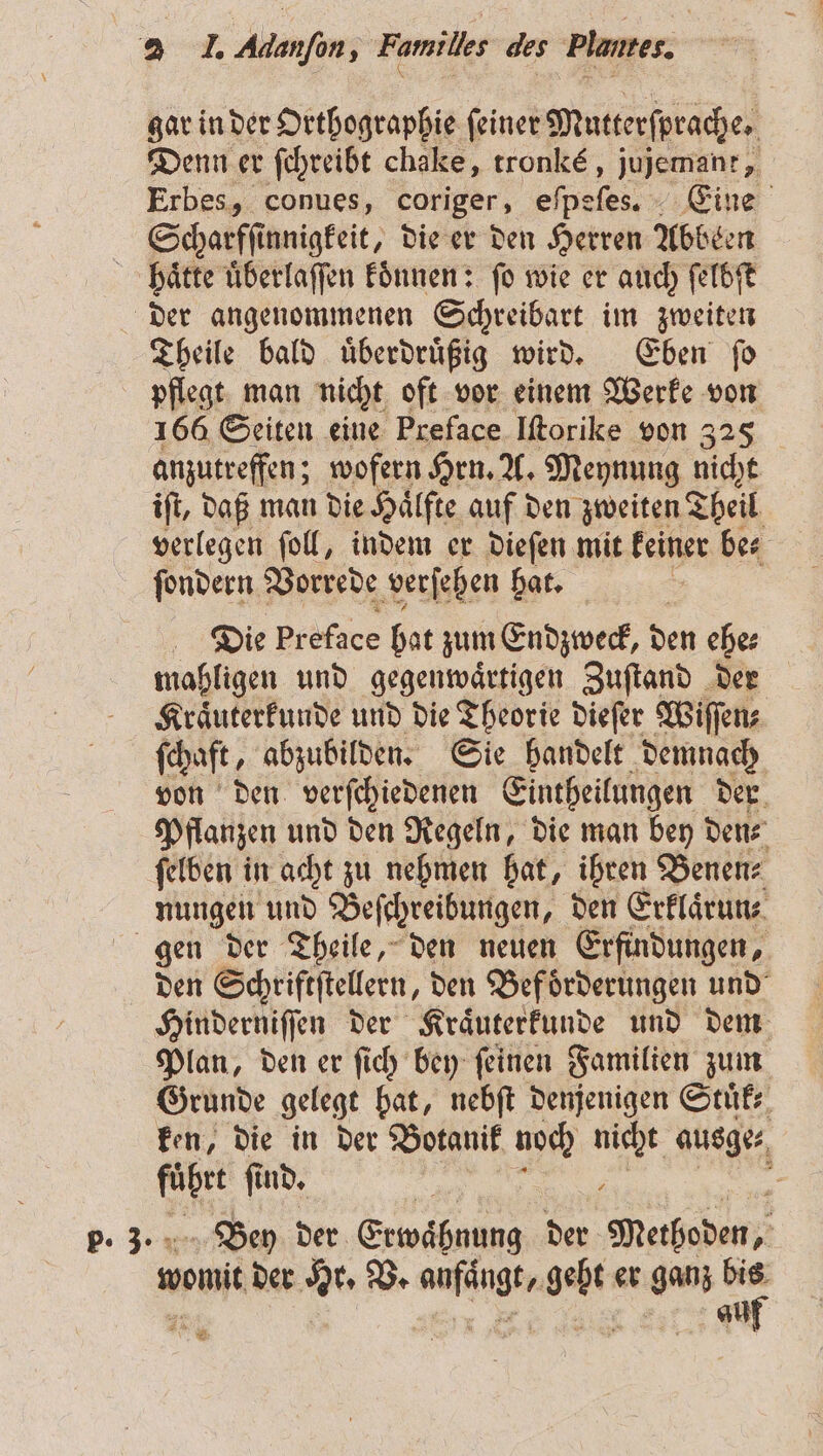 gar in der Orthographie feiner Mutterſprache. Denn er ſchreibt chake, tronké, jujemant, Erbes, conues, coriger, N Eine Scharfſinnigkeit, die er den Herren Abbeen haͤtte uͤberlaſſen koͤnnen: ſo wie er auch ſelbſt der angenommenen Schreibart im zweiten Theile bald uͤberdruͤßig wird. Eben ſo pflegt man nicht oft vor einem Werke von 166 Seiten eine Preface Iſtorike von 325 anzutreffen; wofern Hrn. A. Meynung nicht iſt, daß man die Haͤlfte auf den zweiten Theil verlegen ſoll, indem er dieſen mit keiner be⸗ ſondern Vorrede verſehen hat. 8 Die preface hat zum Endzweck, den ehe⸗ mahligen und gegenwaͤrtigen Zuſtand der Kraͤuterkunde und die Theorie dieſer Wiſſen⸗ (haft, abzubilden. Sie handelt demnach von den verſchiedenen Eintheilungen der. Pflanzen und den Regeln, die man bey den⸗ ſelben in acht zu nehmen hat, ihren Benen⸗ nungen und Beſchreibungen, den Erklaͤrun⸗ gen der Theile, den neuen Erfindungen, den Schriftſtellern, den Beförderungen und Hinderniſſen der Kraͤuterkunde und dem Plan, den er ſich bey ſeinen Familien zum Grunde gelegt hat, nebſt denjenigen Stuͤk⸗ ken, die in der Botanik noch Bi ausge⸗ . ſind. 5 Bey der Erwaͤbnung der Methoden, went der Hr. V. N 725 er ganz a vw