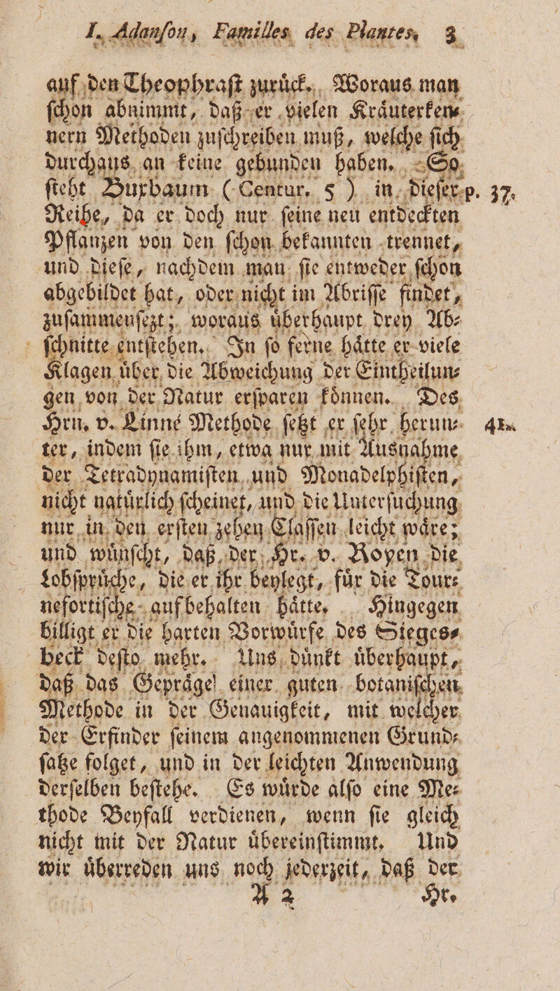 Sn nn nn die auf den Theophraſt zuruͤck. Woraus man nern Methoden zuſchreiben muß, welche ſich durchaus an keine gebunden haben. So Reihe, da er doch nur ſeine neu entdeckten Pflanzen von den ſchon bekannten ae abgebildet hat, oder nicht! im Albriſe findet, zuſammenſezt; woraus überhaupt drey Ab⸗ klagen über, die Abweichung der Eintheilun⸗ gen von der Natur erſparen koͤnnen. Des Hru. v. Linne Methode ſetzt e er ſehr herum. ter, indem ſie ihm, etwa nur mit Ausnahme der Tetradynamiſten und Monadelphiſten, nur in den erſten zeben, Claſſei en leicht wäre; und wünsch, daß, der Hr. v. open die £obfpriche, die er ihr beylegt, für die Tours get che auf behalten baͤtte. Hingegen billigt er die barten Vorwuͤrfe des Sieges⸗ beck deſto mehr. Uns duͤnkt überhaupt. Methode in der Genauigkeit, mit welcher der Erfinder ſeinem angenommenen Grund⸗ ſatze folget, und in der leichten Anwendung derſelben beſtehe. Es wuͤrde alſo eine Me⸗ nicht mit der Natur uͤbereinſtimmt. Und wir überreden uns noch jederzeit, daß der En Hr. 2 Alu